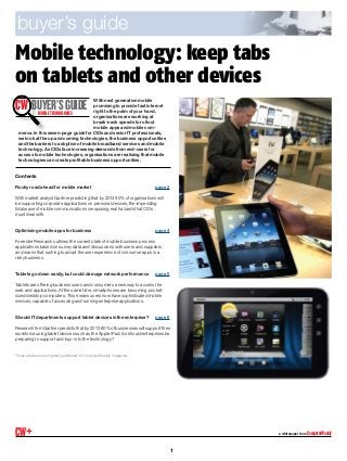 Mobile technology: keep tabs
on tablets and other devices
a whitepaper from ComputerWeeklyCW+
With next generation mobile
promising to provide fast internet
right to the palm of your hand,
organisations are working at
break-neck speeds to roll out
mobile apps and mobile com-
merce. In this seven-page guide for CIOs and senior IT professionals,
we look at the up and coming technologies, the business opportunities
and the barriers to adoption of mobile broadband services and mobile
technology. As CIOs face increasing demands from end-users for
access to mobile technologies, organisations are realising that mobile
technologies can create profitable business opportunities.
Contents
Rocky road ahead for mobile market	 page 2
With market analyst Gartner predicting that by 2014 90% of organisations will
be supporting corporate applications on personal devices, the impending
tidal wave of mobile communications is exposing real hazards that CIOs
must deal with.
Optimising mobile apps for business	 page 4
Forrester Research outlines the current state of mobile business process
applications based on survey data and discussions with users and suppliers
and warns that rushing to adopt the user experience of consumer apps is a
risky business.
Tablets go down easily, but could damage network performance	 page 5
Tablets are offering business users and consumers a new way to access the
web and applications. At the same time, smartphones are becoming pocket-
sized desktop computers. This means users now have sophisticated mobile
devices, capable of accessing and running enterprise applications.
Should IT departments support tablet devices in the enterprise?	 page 6
Research firm Gartner predicts that by 2013 80% of businesses will support their
workforce using tablet devices such as the Apple iPad. So should enterprises be
preparing to support and buy-in to the technology?
These articles were originally published in Computer Weekly magazine.
buyer’s guide
CW Buyer’sguideMOBILETECHNOLOGIES
1
 
