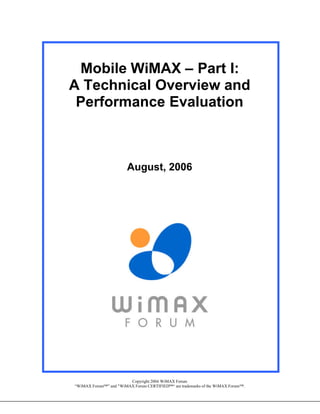 Mobile WiMAX – Part I:
A Technical Overview and
 Performance Evaluation



                        August, 2006




                        Copyright 2006 WiMAX Forum
“WiMAX Forum™” and "WiMAX Forum CERTIFIED™“ are trademarks of the WiMAX Forum™.
 