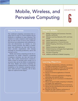 C H A P T E R
6
Mobile, Wireless, and
Pervasive Computing
167
Chapter Preview
The traditional computing environment that re-
quires users to come to a wired computer may be
ineffective or inefﬁcient in many situations. The
solution is to make computers small enough that
they are easy to carry or even to wear. Such mo-
bile devices can communicate with traditional sys-
tems and infrastructure via wireline or, even
better, wireless networks. The ability to commu-
nicate and collaborate any time and from any-
where provides organizations with strategic
advantage by increasing productivity, speed, and
customer service.
Mobile and wireless computing provide the in-
frastructure for mobile commerce—conducting
e-commerce wirelessly, any time and from any
place. They enable location-based e-commerce,
which is based on knowing where people are at
any given time and on the ability to communicate
with them. Mobile and wireless computing are
changing how IT is deployed and are creating the
foundations of the futuristic computing environ-
ment called pervasive computing. All of these
topics are explored in this chapter.
Chapter Outline
6.1 Mobile Computing and Commerce: Overview,
Beneﬁts, and Drivers
6.2 Wireless Local Area Networks, Wi-Fi, and Voice
Portals
6.3 Mobile Personal Service Applications
6.4 Mobile Applications in Financial Services
6.5 Mobile Shopping, Advertising, and Customer
Service
6.6 Mobile Intrabusiness Applications
6.7 Mobile Enterprise and Supply Chain Applications
6.8 Location-Based Commerce
6.9 Pervasive Computing
6.10 Inhibitors and Barriers of Mobile Computing
Learning Objectives
1. Discuss the characteristics, attributes, and drivers
of mobile computing and m-commerce.
2. Describe the emergence of Wi-Fi and voice portals.
3. Describe personal service applications of
m-commerce.
4. Discuss m-commerce applications in ﬁnancial
services.
5. Describe m-commerce applications in shopping,
advertising, and customer service.
6. Describe the use of m-commerce in intrabusiness
applications.
7. Discuss the use of mobile computing in enterprise
and supply chain applications.
8. Describe location-based commerce (l-commerce).
9. Discuss the key characteristics and current uses of
pervasive computing.
10. Describe the major inhibitors and barriers of
mobile computing and m-commerce.
 