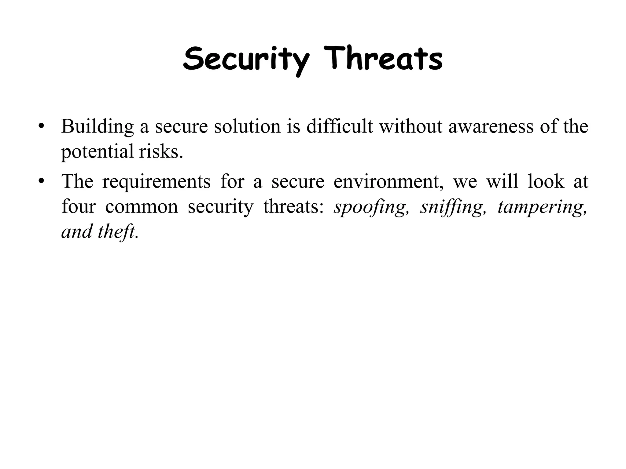 Security Threats
• Building a secure solution is difficult without awareness of the
potential risks.
• The requirements for a secure environment, we will look at
four common security threats: spoofing, sniffing, tampering,
and theft.
 