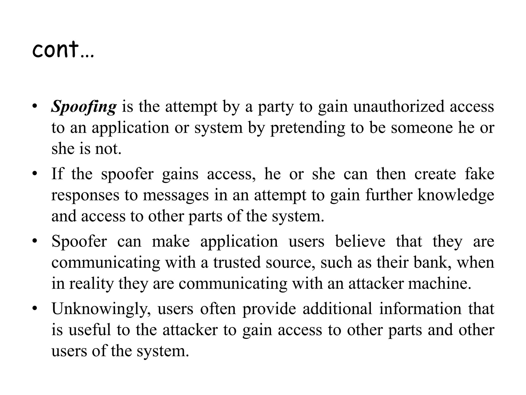 • Spoofing is the attempt by a party to gain unauthorized access
to an application or system by pretending to be someone he or
she is not.
• If the spoofer gains access, he or she can then create fake
responses to messages in an attempt to gain further knowledge
and access to other parts of the system.
• Spoofer can make application users believe that they are
communicating with a trusted source, such as their bank, when
in reality they are communicating with an attacker machine.
• Unknowingly, users often provide additional information that
is useful to the attacker to gain access to other parts and other
users of the system.
cont…
 