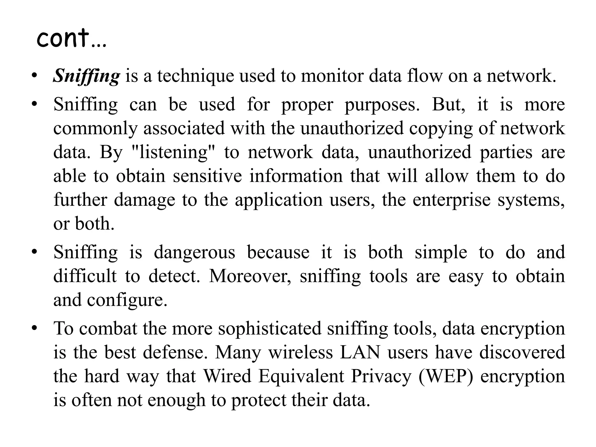 • Sniffing is a technique used to monitor data flow on a network.
• Sniffing can be used for proper purposes. But, it is more
commonly associated with the unauthorized copying of network
data. By "listening" to network data, unauthorized parties are
able to obtain sensitive information that will allow them to do
further damage to the application users, the enterprise systems,
or both.
• Sniffing is dangerous because it is both simple to do and
difficult to detect. Moreover, sniffing tools are easy to obtain
and configure.
• To combat the more sophisticated sniffing tools, data encryption
is the best defense. Many wireless LAN users have discovered
the hard way that Wired Equivalent Privacy (WEP) encryption
is often not enough to protect their data.
cont…
 