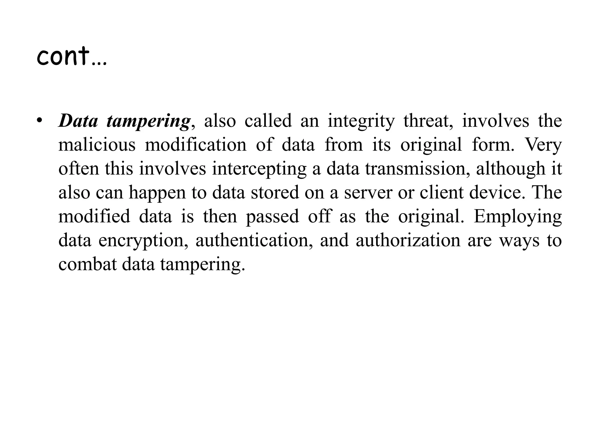 • Data tampering, also called an integrity threat, involves the
malicious modification of data from its original form. Very
often this involves intercepting a data transmission, although it
also can happen to data stored on a server or client device. The
modified data is then passed off as the original. Employing
data encryption, authentication, and authorization are ways to
combat data tampering.
cont…
 
