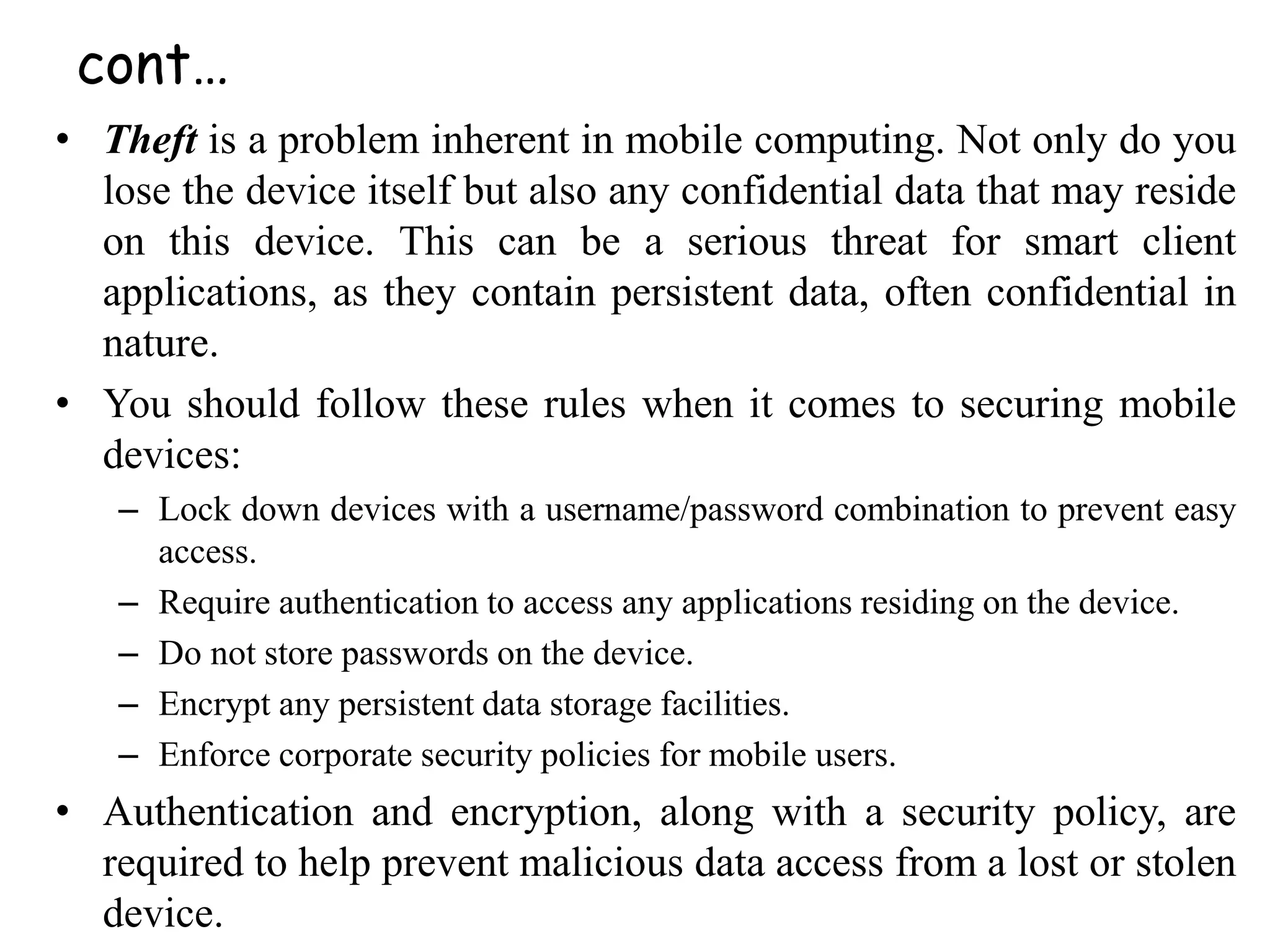 • Theft is a problem inherent in mobile computing. Not only do you
lose the device itself but also any confidential data that may reside
on this device. This can be a serious threat for smart client
applications, as they contain persistent data, often confidential in
nature.
• You should follow these rules when it comes to securing mobile
devices:
– Lock down devices with a username/password combination to prevent easy
access.
– Require authentication to access any applications residing on the device.
– Do not store passwords on the device.
– Encrypt any persistent data storage facilities.
– Enforce corporate security policies for mobile users.
• Authentication and encryption, along with a security policy, are
required to help prevent malicious data access from a lost or stolen
device.
cont…
 
