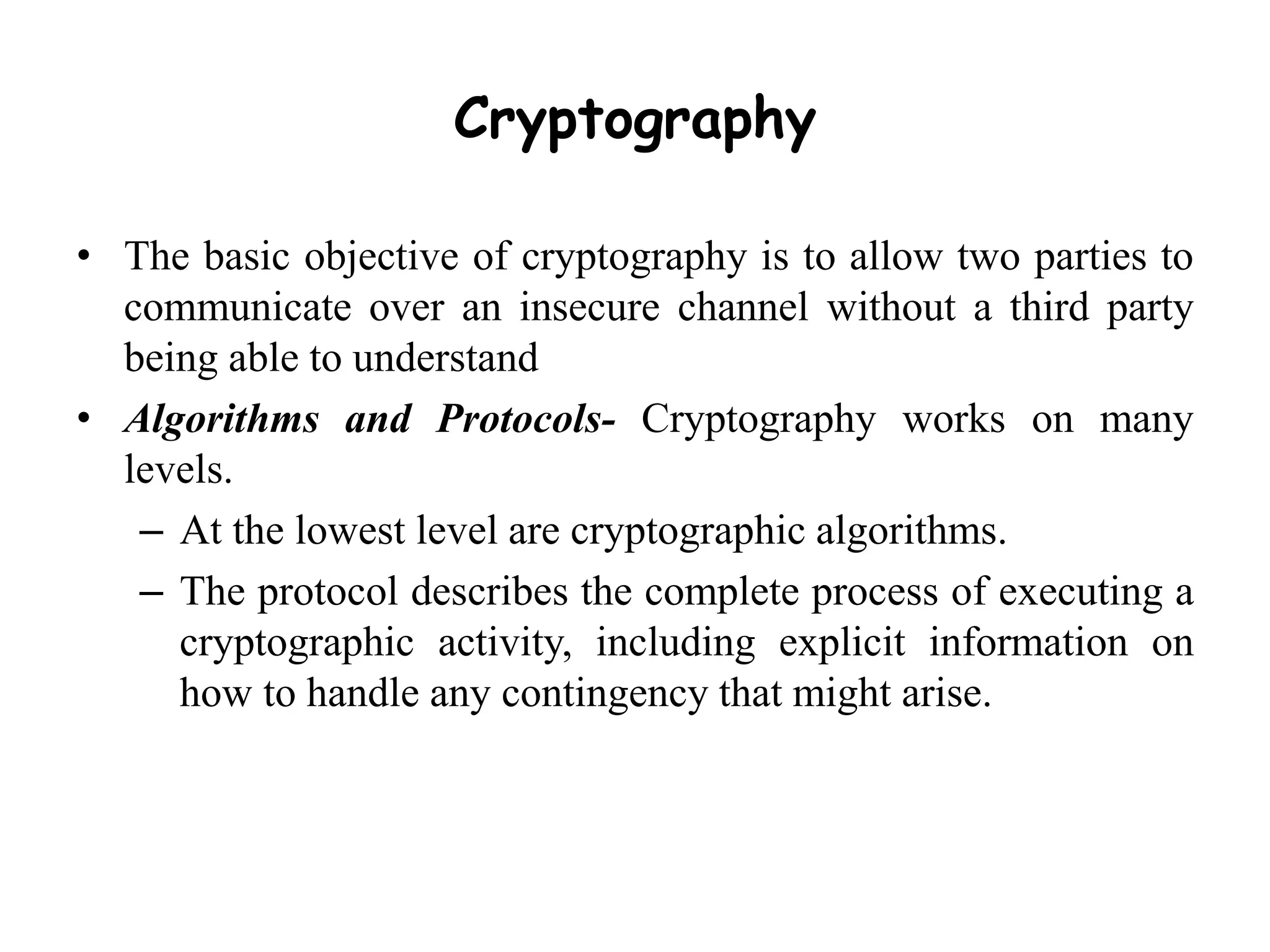 Cryptography
• The basic objective of cryptography is to allow two parties to
communicate over an insecure channel without a third party
being able to understand
• Algorithms and Protocols- Cryptography works on many
levels.
– At the lowest level are cryptographic algorithms.
– The protocol describes the complete process of executing a
cryptographic activity, including explicit information on
how to handle any contingency that might arise.
 