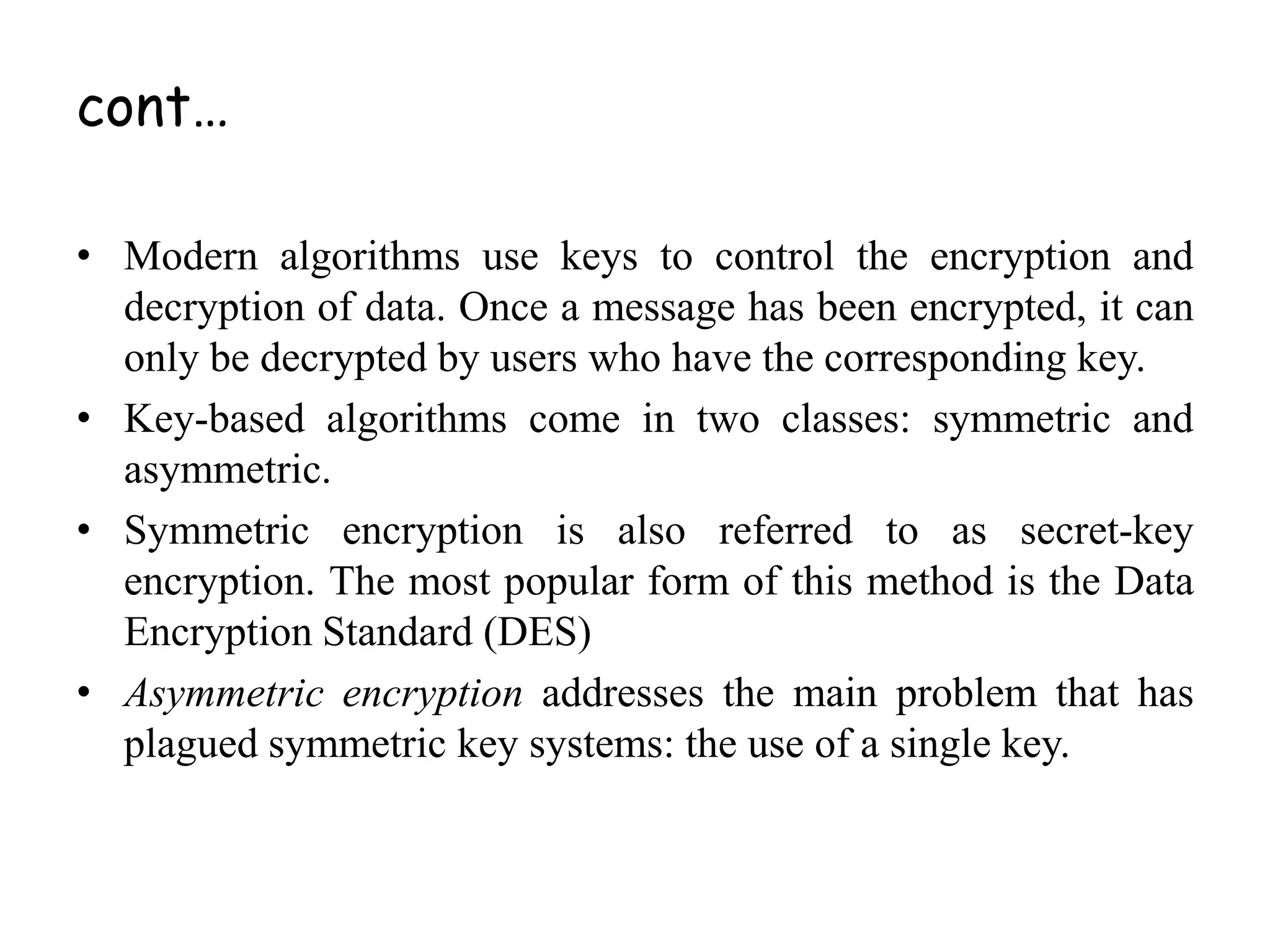 • Modern algorithms use keys to control the encryption and
decryption of data. Once a message has been encrypted, it can
only be decrypted by users who have the corresponding key.
• Key-based algorithms come in two classes: symmetric and
asymmetric.
• Symmetric encryption is also referred to as secret-key
encryption. The most popular form of this method is the Data
Encryption Standard (DES)
• Asymmetric encryption addresses the main problem that has
plagued symmetric key systems: the use of a single key.
cont…
 