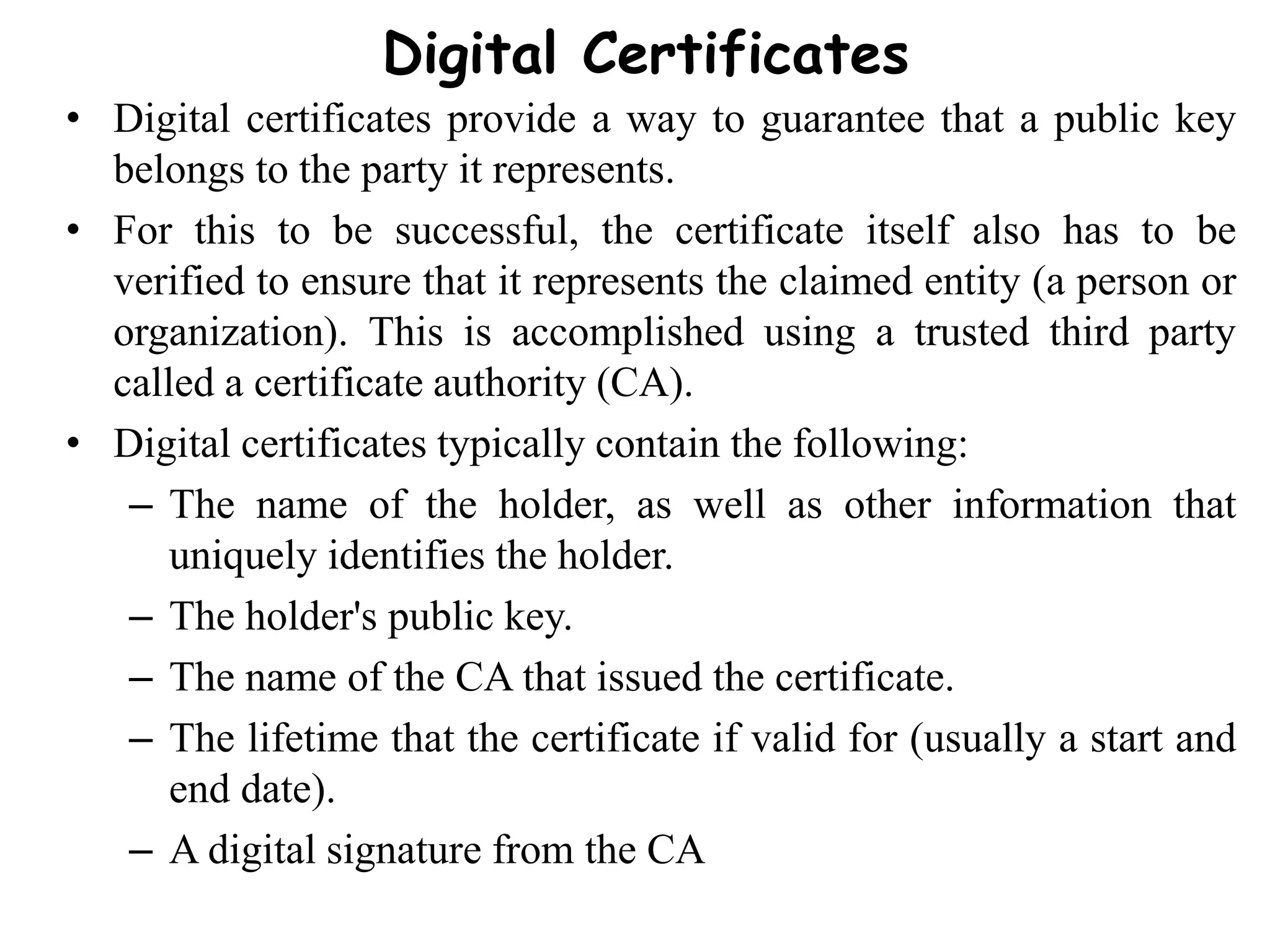 Digital Certificates
• Digital certificates provide a way to guarantee that a public key
belongs to the party it represents.
• For this to be successful, the certificate itself also has to be
verified to ensure that it represents the claimed entity (a person or
organization). This is accomplished using a trusted third party
called a certificate authority (CA).
• Digital certificates typically contain the following:
– The name of the holder, as well as other information that
uniquely identifies the holder.
– The holder's public key.
– The name of the CA that issued the certificate.
– The lifetime that the certificate if valid for (usually a start and
end date).
– A digital signature from the CA
 