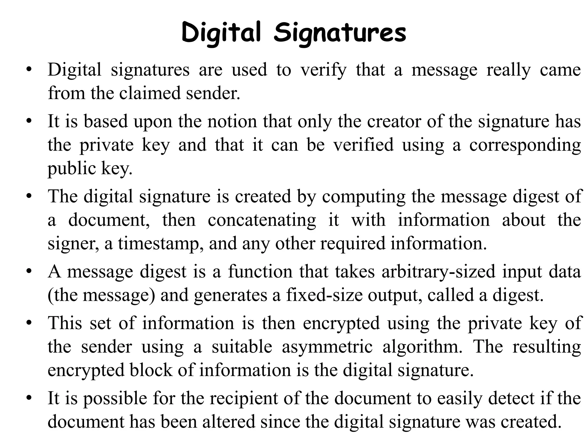 Digital Signatures
• Digital signatures are used to verify that a message really came
from the claimed sender.
• It is based upon the notion that only the creator of the signature has
the private key and that it can be verified using a corresponding
public key.
• The digital signature is created by computing the message digest of
a document, then concatenating it with information about the
signer, a timestamp, and any other required information.
• A message digest is a function that takes arbitrary-sized input data
(the message) and generates a fixed-size output, called a digest.
• This set of information is then encrypted using the private key of
the sender using a suitable asymmetric algorithm. The resulting
encrypted block of information is the digital signature.
• It is possible for the recipient of the document to easily detect if the
document has been altered since the digital signature was created.
 