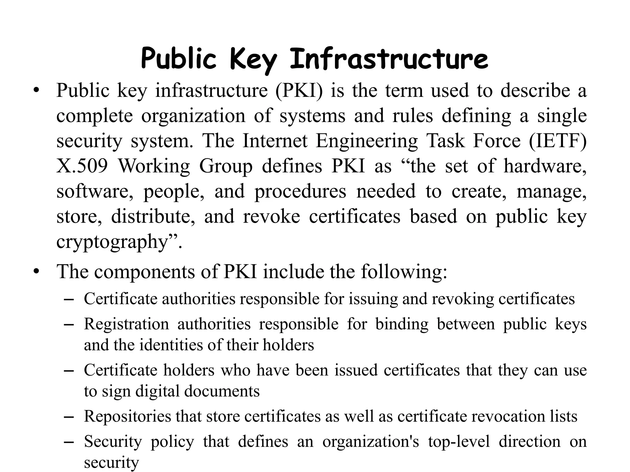 Public Key Infrastructure
• Public key infrastructure (PKI) is the term used to describe a
complete organization of systems and rules defining a single
security system. The Internet Engineering Task Force (IETF)
X.509 Working Group defines PKI as “the set of hardware,
software, people, and procedures needed to create, manage,
store, distribute, and revoke certificates based on public key
cryptography”.
• The components of PKI include the following:
– Certificate authorities responsible for issuing and revoking certificates
– Registration authorities responsible for binding between public keys
and the identities of their holders
– Certificate holders who have been issued certificates that they can use
to sign digital documents
– Repositories that store certificates as well as certificate revocation lists
– Security policy that defines an organization's top-level direction on
security
 