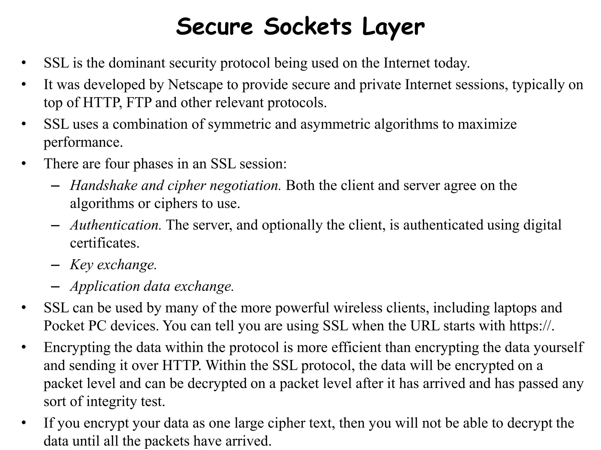 Secure Sockets Layer
• SSL is the dominant security protocol being used on the Internet today.
• It was developed by Netscape to provide secure and private Internet sessions, typically on
top of HTTP, FTP and other relevant protocols.
• SSL uses a combination of symmetric and asymmetric algorithms to maximize
performance.
• There are four phases in an SSL session:
– Handshake and cipher negotiation. Both the client and server agree on the
algorithms or ciphers to use.
– Authentication. The server, and optionally the client, is authenticated using digital
certificates.
– Key exchange.
– Application data exchange.
• SSL can be used by many of the more powerful wireless clients, including laptops and
Pocket PC devices. You can tell you are using SSL when the URL starts with https://.
• Encrypting the data within the protocol is more efficient than encrypting the data yourself
and sending it over HTTP. Within the SSL protocol, the data will be encrypted on a
packet level and can be decrypted on a packet level after it has arrived and has passed any
sort of integrity test.
• If you encrypt your data as one large cipher text, then you will not be able to decrypt the
data until all the packets have arrived.
 