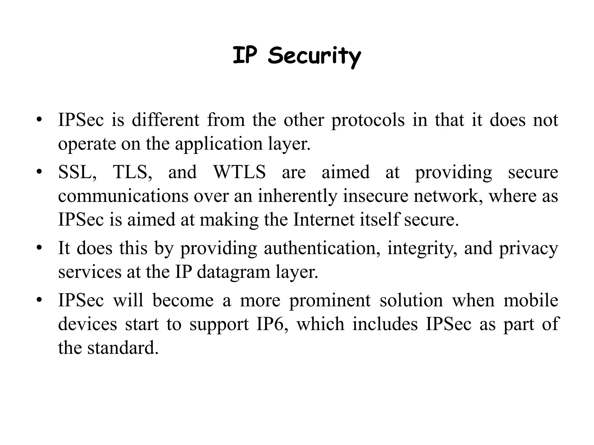 IP Security
• IPSec is different from the other protocols in that it does not
operate on the application layer.
• SSL, TLS, and WTLS are aimed at providing secure
communications over an inherently insecure network, where as
IPSec is aimed at making the Internet itself secure.
• It does this by providing authentication, integrity, and privacy
services at the IP datagram layer.
• IPSec will become a more prominent solution when mobile
devices start to support IP6, which includes IPSec as part of
the standard.
 