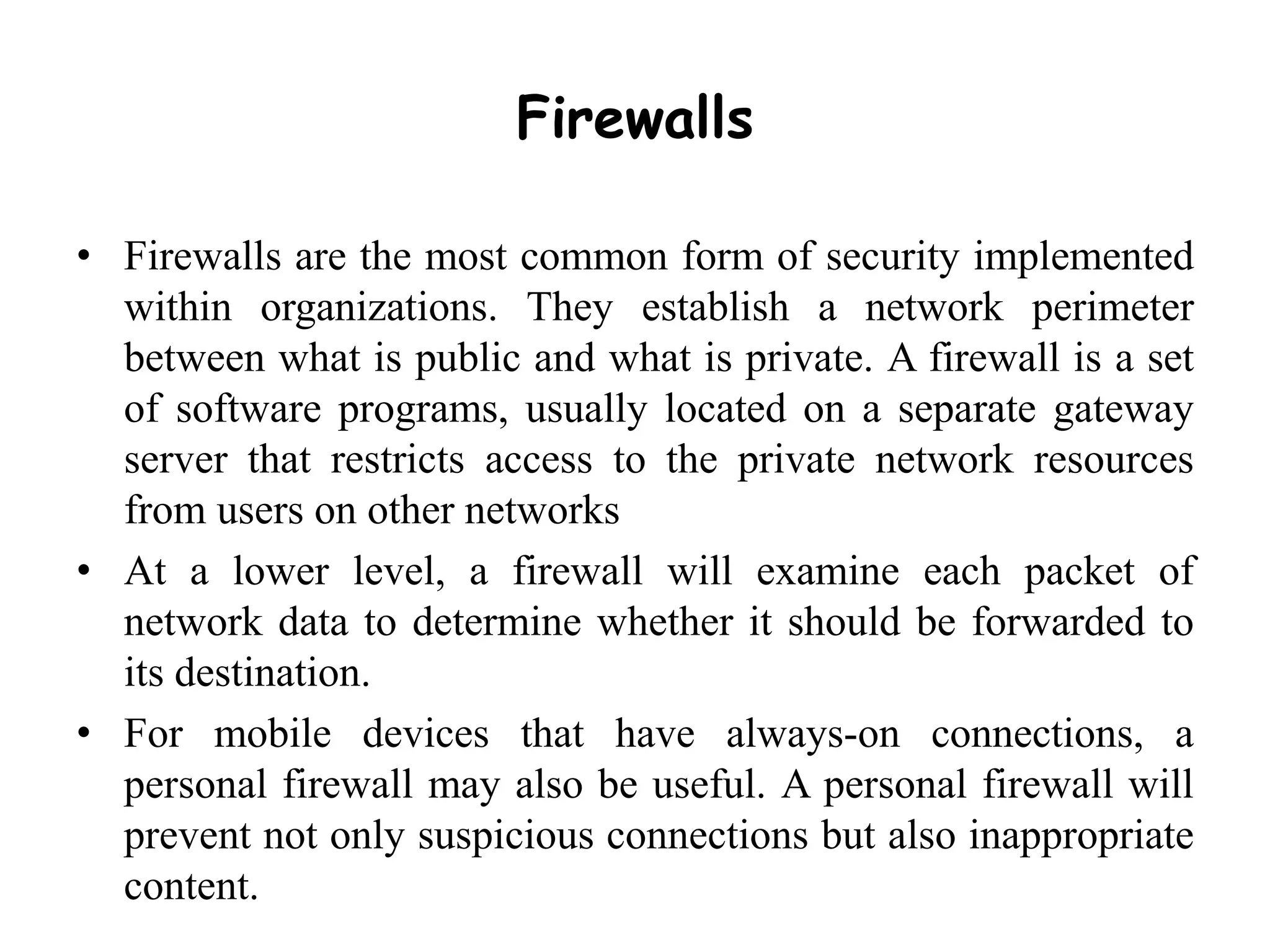 Firewalls
• Firewalls are the most common form of security implemented
within organizations. They establish a network perimeter
between what is public and what is private. A firewall is a set
of software programs, usually located on a separate gateway
server that restricts access to the private network resources
from users on other networks
• At a lower level, a firewall will examine each packet of
network data to determine whether it should be forwarded to
its destination.
• For mobile devices that have always-on connections, a
personal firewall may also be useful. A personal firewall will
prevent not only suspicious connections but also inappropriate
content.
 