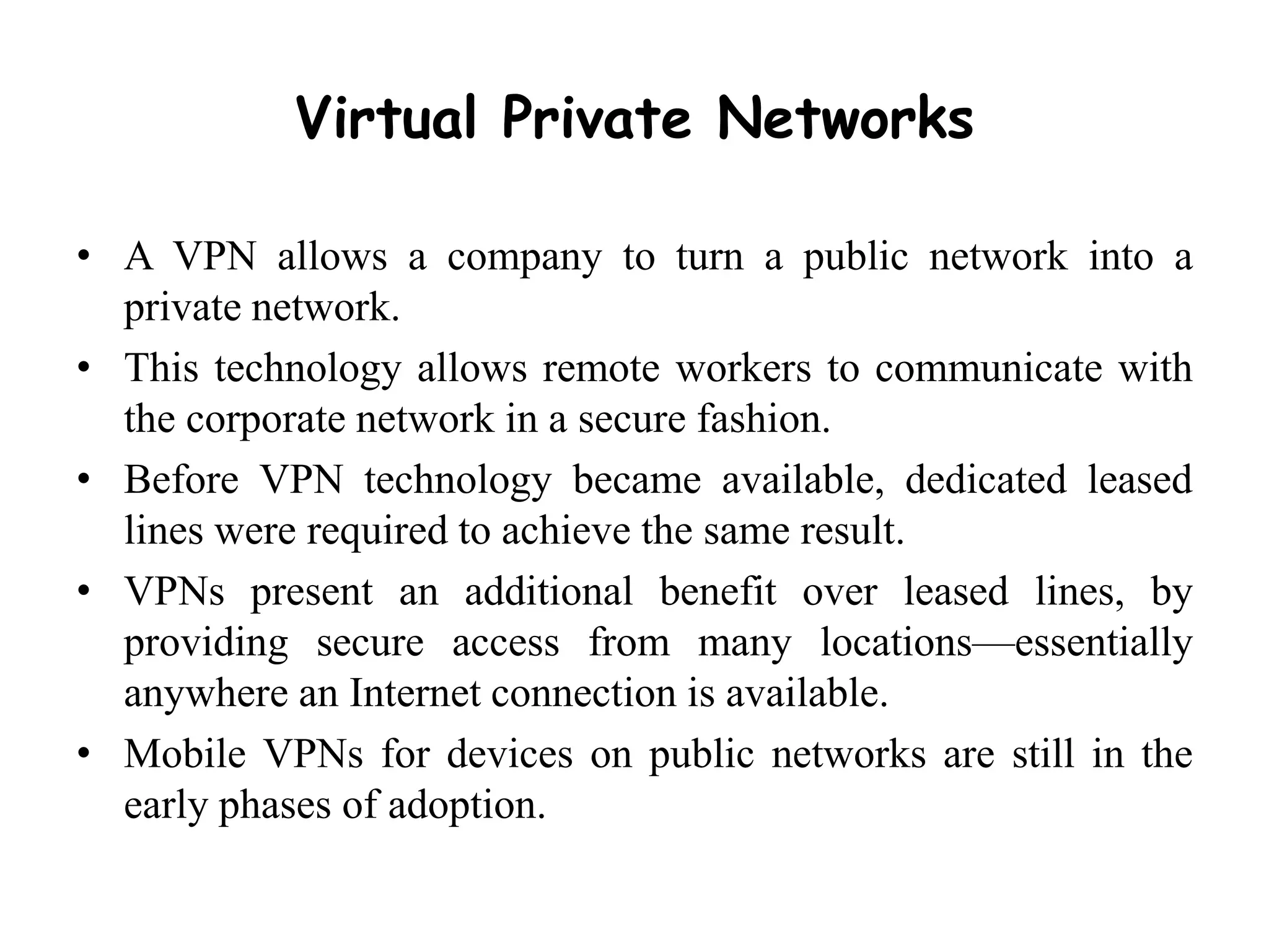 Virtual Private Networks
• A VPN allows a company to turn a public network into a
private network.
• This technology allows remote workers to communicate with
the corporate network in a secure fashion.
• Before VPN technology became available, dedicated leased
lines were required to achieve the same result.
• VPNs present an additional benefit over leased lines, by
providing secure access from many locations—essentially
anywhere an Internet connection is available.
• Mobile VPNs for devices on public networks are still in the
early phases of adoption.
 