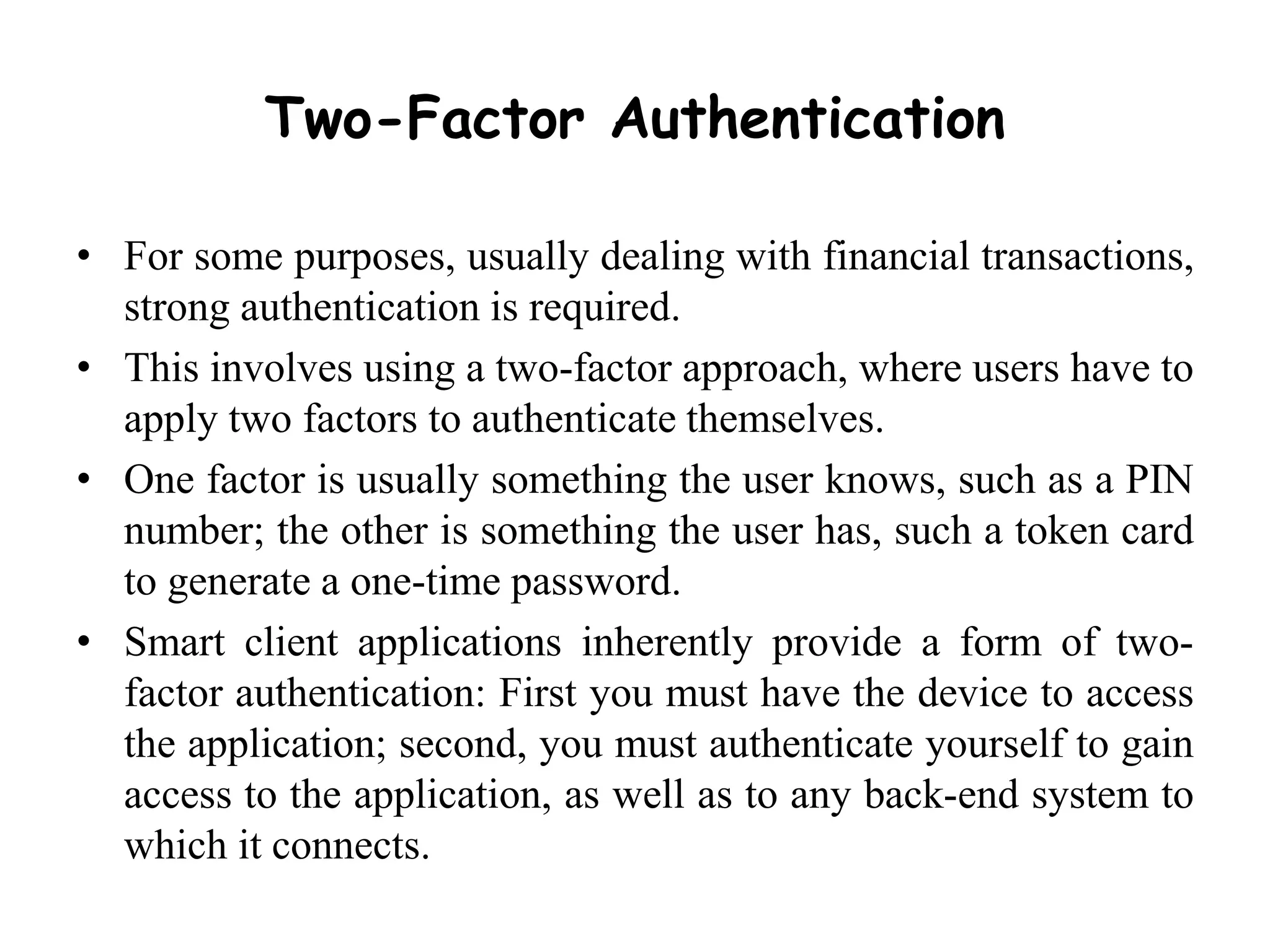 Two-Factor Authentication
• For some purposes, usually dealing with financial transactions,
strong authentication is required.
• This involves using a two-factor approach, where users have to
apply two factors to authenticate themselves.
• One factor is usually something the user knows, such as a PIN
number; the other is something the user has, such a token card
to generate a one-time password.
• Smart client applications inherently provide a form of two-
factor authentication: First you must have the device to access
the application; second, you must authenticate yourself to gain
access to the application, as well as to any back-end system to
which it connects.
 