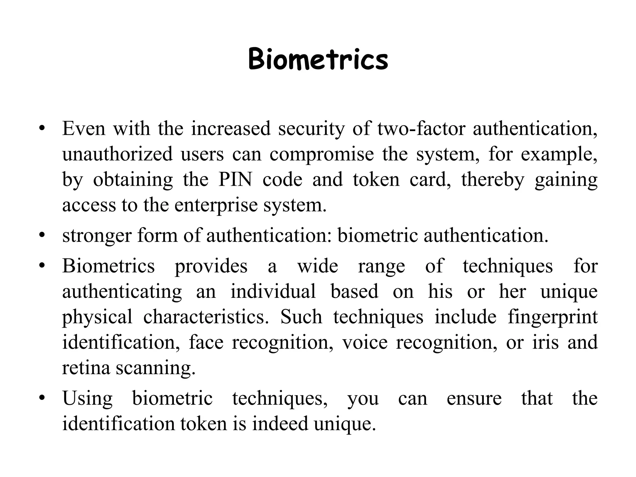 Biometrics
• Even with the increased security of two-factor authentication,
unauthorized users can compromise the system, for example,
by obtaining the PIN code and token card, thereby gaining
access to the enterprise system.
• stronger form of authentication: biometric authentication.
• Biometrics provides a wide range of techniques for
authenticating an individual based on his or her unique
physical characteristics. Such techniques include fingerprint
identification, face recognition, voice recognition, or iris and
retina scanning.
• Using biometric techniques, you can ensure that the
identification token is indeed unique.
 