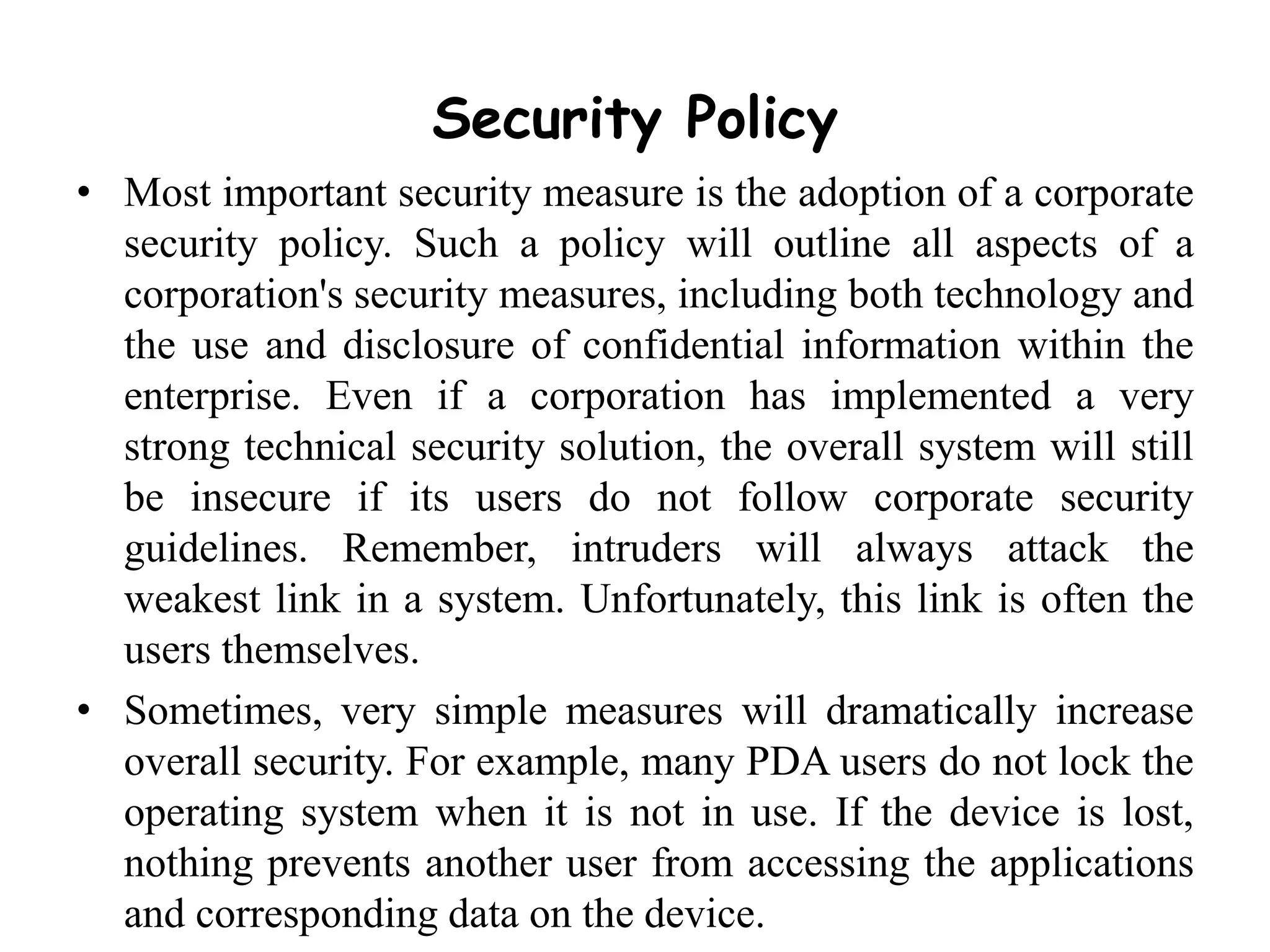 Security Policy
• Most important security measure is the adoption of a corporate
security policy. Such a policy will outline all aspects of a
corporation's security measures, including both technology and
the use and disclosure of confidential information within the
enterprise. Even if a corporation has implemented a very
strong technical security solution, the overall system will still
be insecure if its users do not follow corporate security
guidelines. Remember, intruders will always attack the
weakest link in a system. Unfortunately, this link is often the
users themselves.
• Sometimes, very simple measures will dramatically increase
overall security. For example, many PDA users do not lock the
operating system when it is not in use. If the device is lost,
nothing prevents another user from accessing the applications
and corresponding data on the device.
 