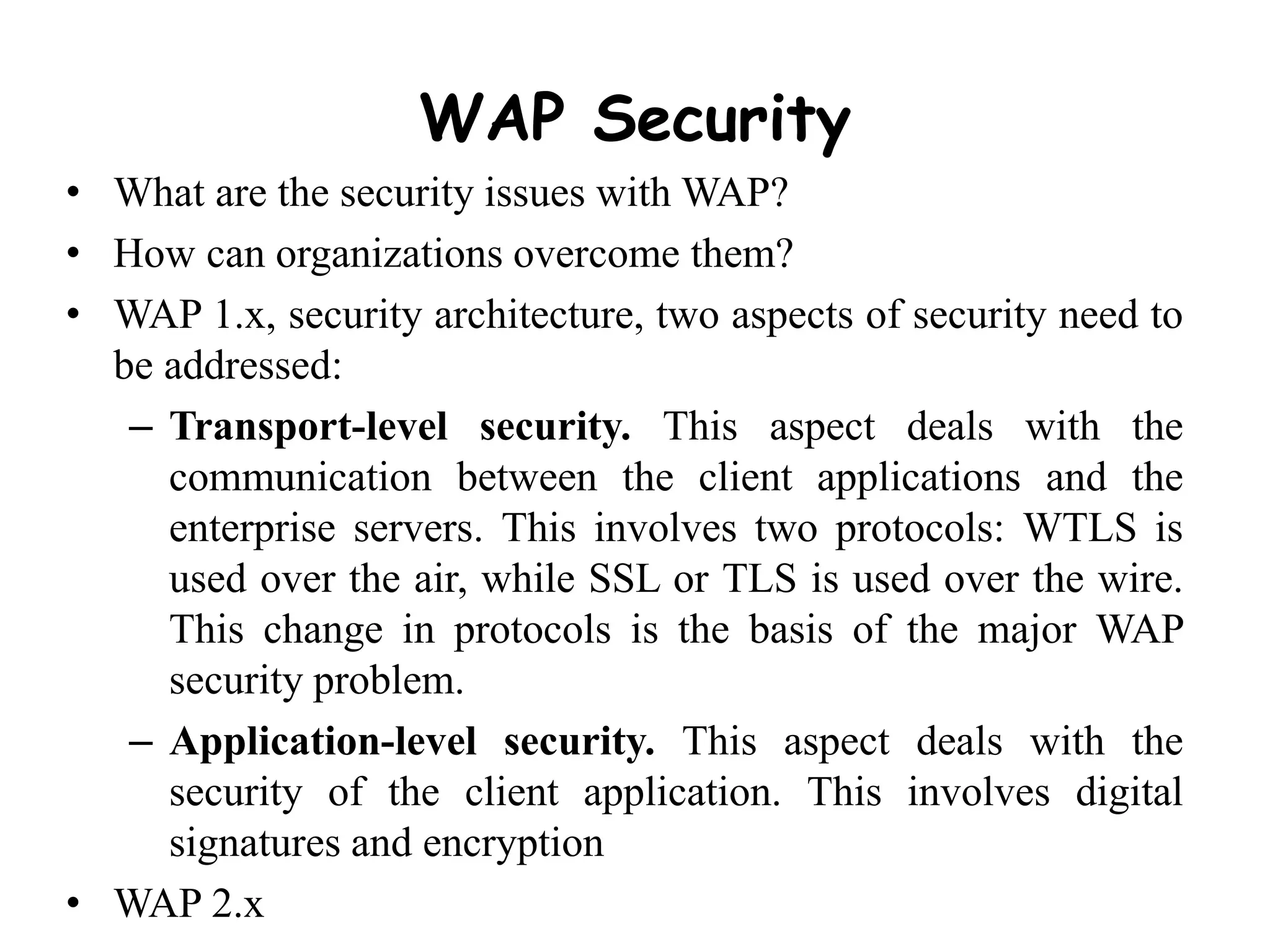 WAP Security
• What are the security issues with WAP?
• How can organizations overcome them?
• WAP 1.x, security architecture, two aspects of security need to
be addressed:
– Transport-level security. This aspect deals with the
communication between the client applications and the
enterprise servers. This involves two protocols: WTLS is
used over the air, while SSL or TLS is used over the wire.
This change in protocols is the basis of the major WAP
security problem.
– Application-level security. This aspect deals with the
security of the client application. This involves digital
signatures and encryption
• WAP 2.x
 