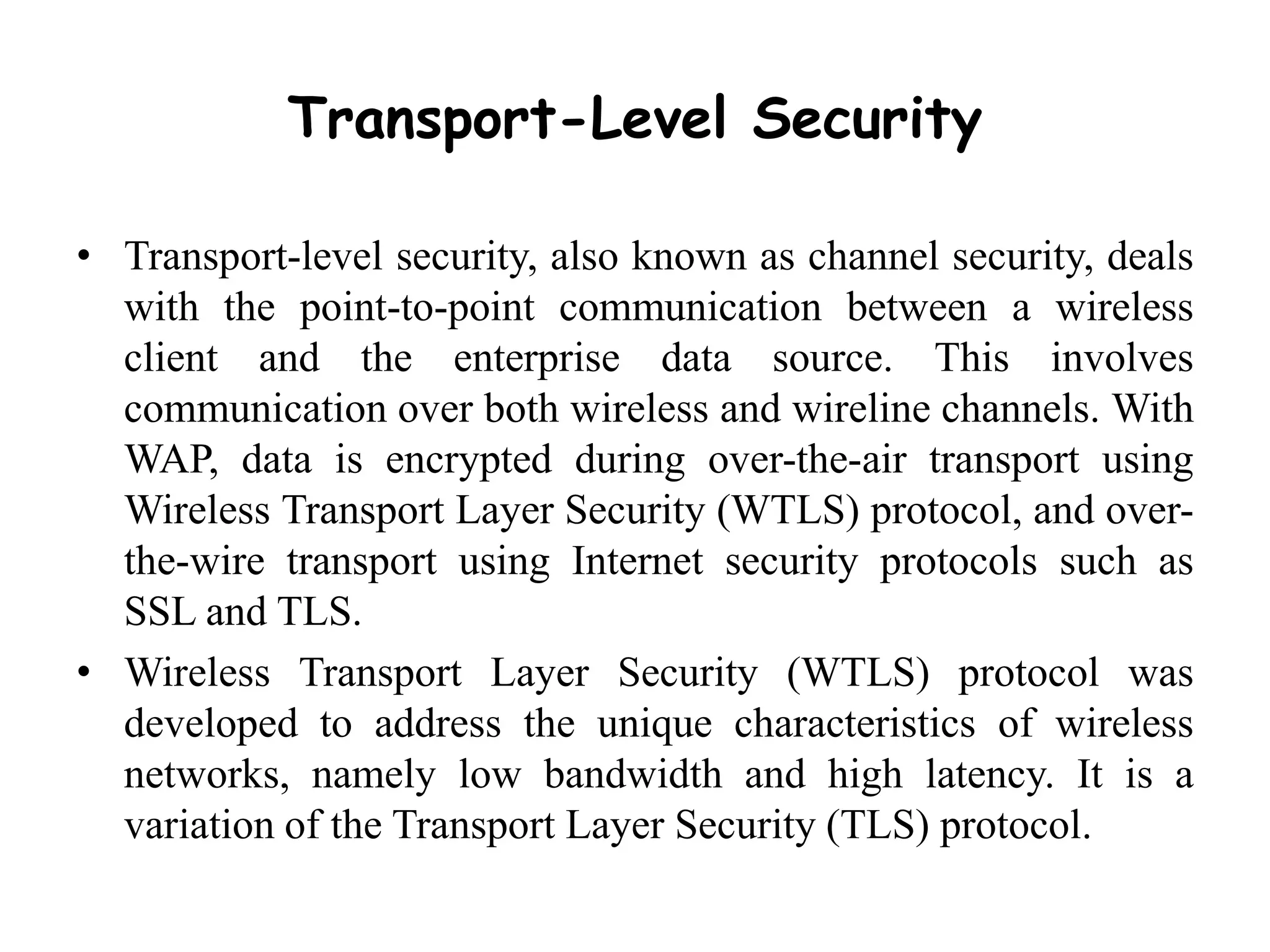 Transport-Level Security
• Transport-level security, also known as channel security, deals
with the point-to-point communication between a wireless
client and the enterprise data source. This involves
communication over both wireless and wireline channels. With
WAP, data is encrypted during over-the-air transport using
Wireless Transport Layer Security (WTLS) protocol, and over-
the-wire transport using Internet security protocols such as
SSL and TLS.
• Wireless Transport Layer Security (WTLS) protocol was
developed to address the unique characteristics of wireless
networks, namely low bandwidth and high latency. It is a
variation of the Transport Layer Security (TLS) protocol.
 