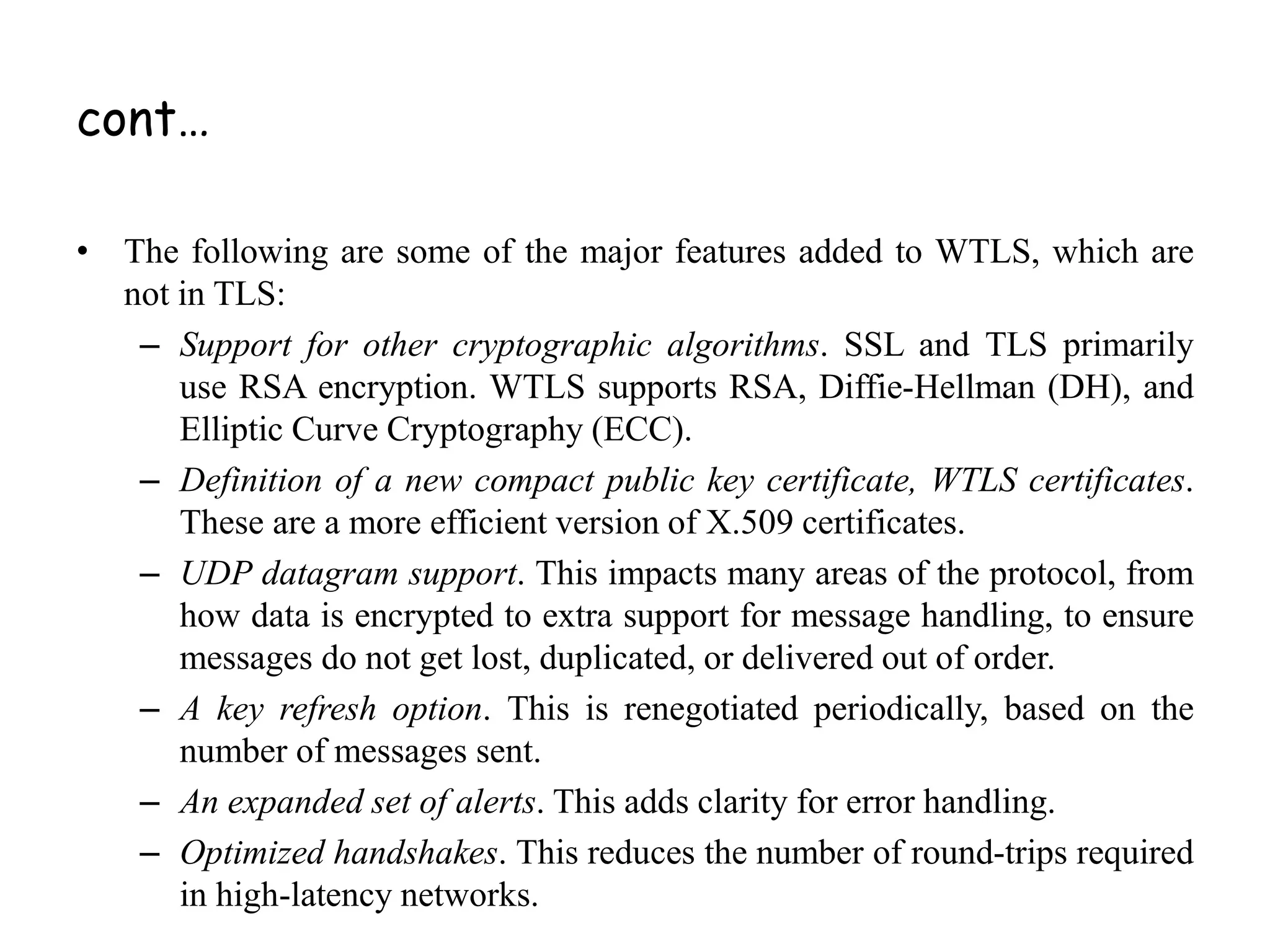 cont…
• The following are some of the major features added to WTLS, which are
not in TLS:
– Support for other cryptographic algorithms. SSL and TLS primarily
use RSA encryption. WTLS supports RSA, Diffie-Hellman (DH), and
Elliptic Curve Cryptography (ECC).
– Definition of a new compact public key certificate, WTLS certificates.
These are a more efficient version of X.509 certificates.
– UDP datagram support. This impacts many areas of the protocol, from
how data is encrypted to extra support for message handling, to ensure
messages do not get lost, duplicated, or delivered out of order.
– A key refresh option. This is renegotiated periodically, based on the
number of messages sent.
– An expanded set of alerts. This adds clarity for error handling.
– Optimized handshakes. This reduces the number of round-trips required
in high-latency networks.
 