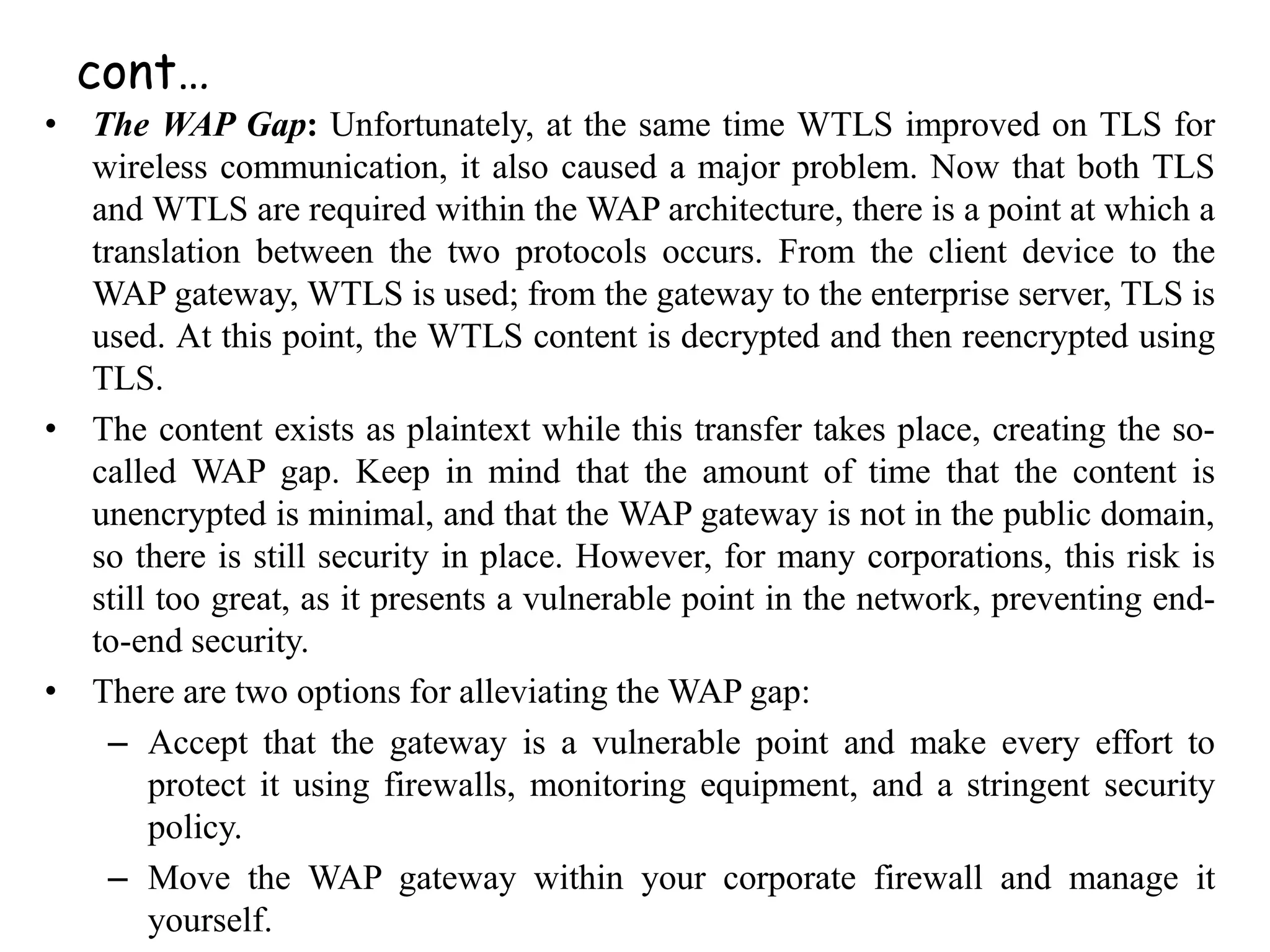 cont…
• The WAP Gap: Unfortunately, at the same time WTLS improved on TLS for
wireless communication, it also caused a major problem. Now that both TLS
and WTLS are required within the WAP architecture, there is a point at which a
translation between the two protocols occurs. From the client device to the
WAP gateway, WTLS is used; from the gateway to the enterprise server, TLS is
used. At this point, the WTLS content is decrypted and then reencrypted using
TLS.
• The content exists as plaintext while this transfer takes place, creating the so-
called WAP gap. Keep in mind that the amount of time that the content is
unencrypted is minimal, and that the WAP gateway is not in the public domain,
so there is still security in place. However, for many corporations, this risk is
still too great, as it presents a vulnerable point in the network, preventing end-
to-end security.
• There are two options for alleviating the WAP gap:
– Accept that the gateway is a vulnerable point and make every effort to
protect it using firewalls, monitoring equipment, and a stringent security
policy.
– Move the WAP gateway within your corporate firewall and manage it
yourself.
 
