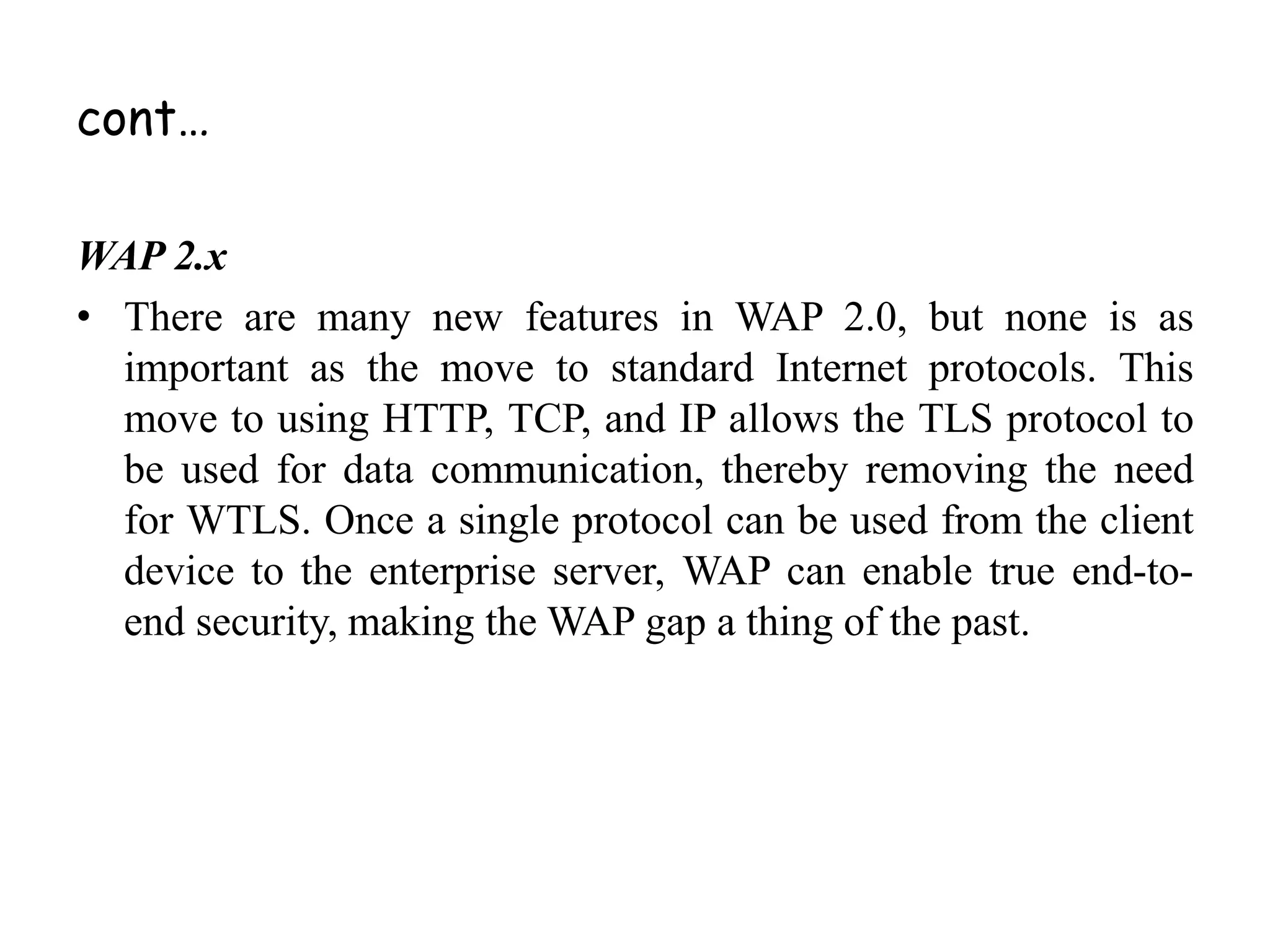 cont…
WAP 2.x
• There are many new features in WAP 2.0, but none is as
important as the move to standard Internet protocols. This
move to using HTTP, TCP, and IP allows the TLS protocol to
be used for data communication, thereby removing the need
for WTLS. Once a single protocol can be used from the client
device to the enterprise server, WAP can enable true end-to-
end security, making the WAP gap a thing of the past.
 