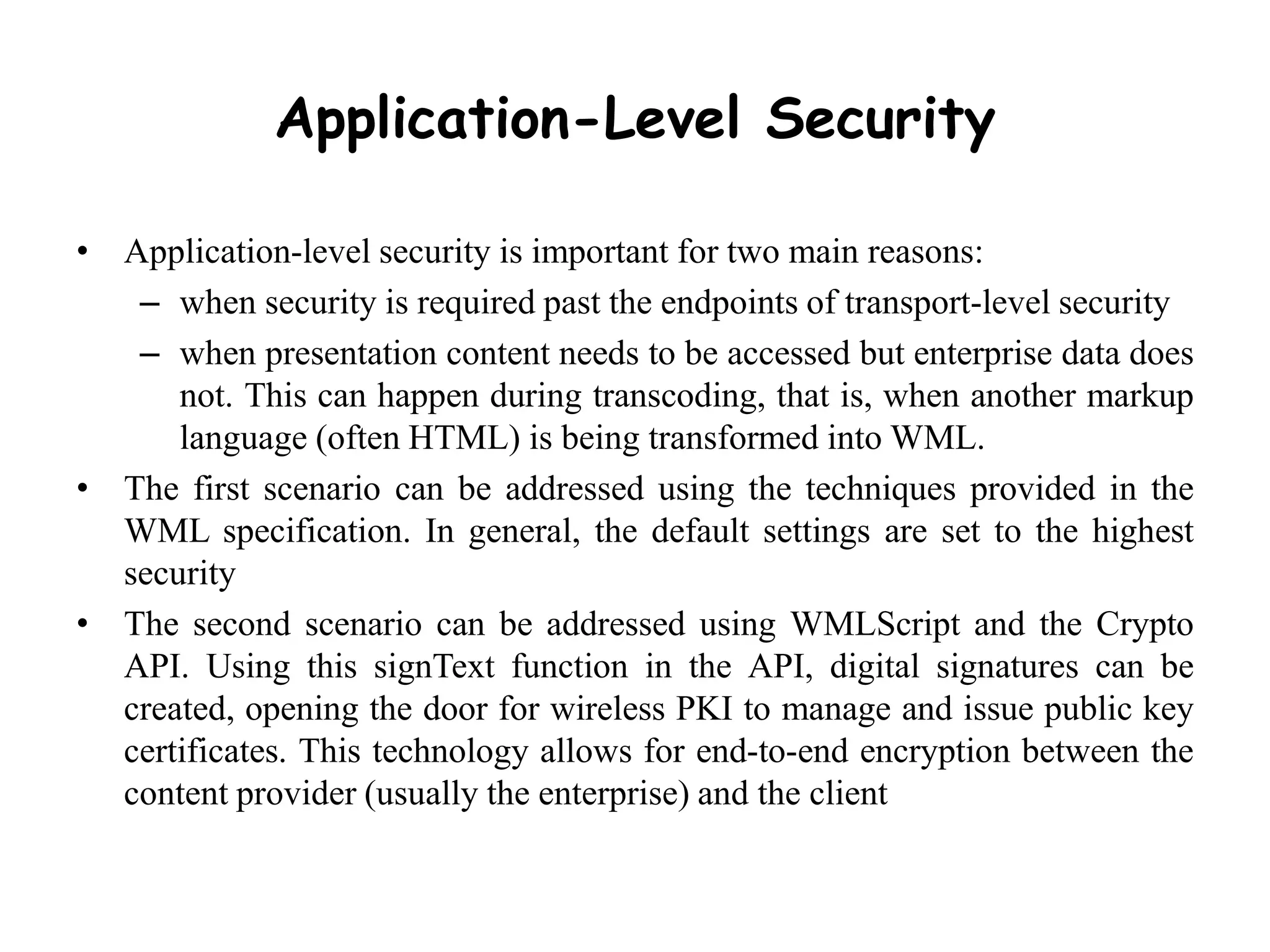 Application-Level Security
• Application-level security is important for two main reasons:
– when security is required past the endpoints of transport-level security
– when presentation content needs to be accessed but enterprise data does
not. This can happen during transcoding, that is, when another markup
language (often HTML) is being transformed into WML.
• The first scenario can be addressed using the techniques provided in the
WML specification. In general, the default settings are set to the highest
security
• The second scenario can be addressed using WMLScript and the Crypto
API. Using this signText function in the API, digital signatures can be
created, opening the door for wireless PKI to manage and issue public key
certificates. This technology allows for end-to-end encryption between the
content provider (usually the enterprise) and the client
 