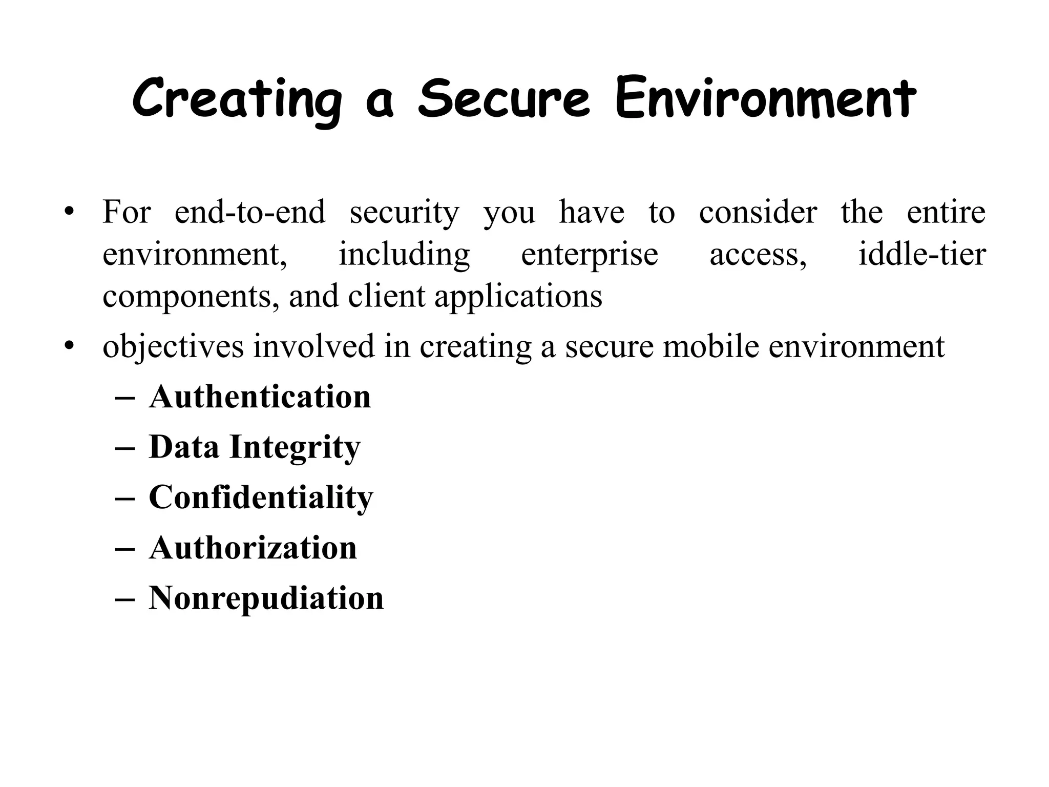 Creating a Secure Environment
• For end-to-end security you have to consider the entire
environment, including enterprise access, iddle-tier
components, and client applications
• objectives involved in creating a secure mobile environment
– Authentication
– Data Integrity
– Confidentiality
– Authorization
– Nonrepudiation
 
