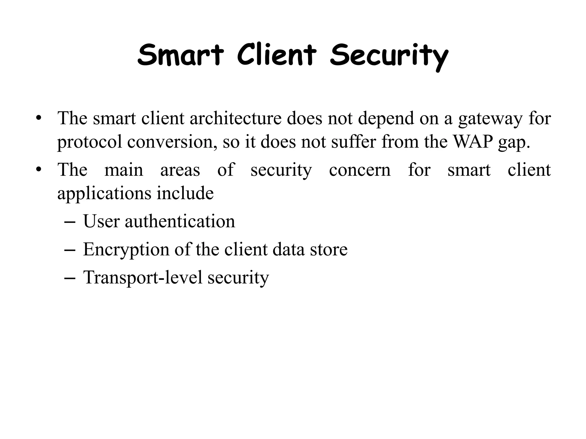 Smart Client Security
• The smart client architecture does not depend on a gateway for
protocol conversion, so it does not suffer from the WAP gap.
• The main areas of security concern for smart client
applications include
– User authentication
– Encryption of the client data store
– Transport-level security
 
