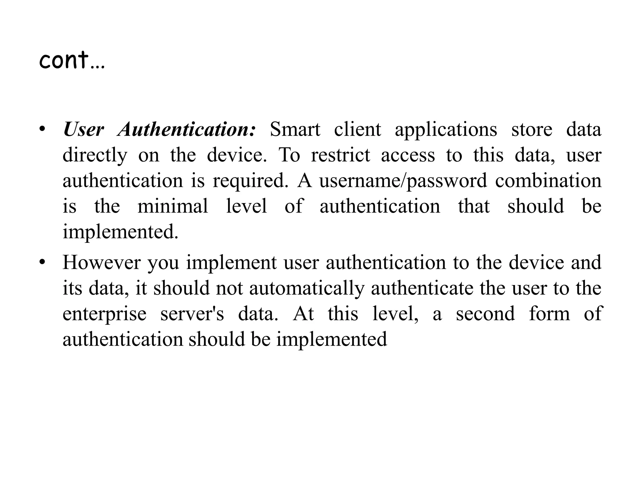 cont…
• User Authentication: Smart client applications store data
directly on the device. To restrict access to this data, user
authentication is required. A username/password combination
is the minimal level of authentication that should be
implemented.
• However you implement user authentication to the device and
its data, it should not automatically authenticate the user to the
enterprise server's data. At this level, a second form of
authentication should be implemented
 