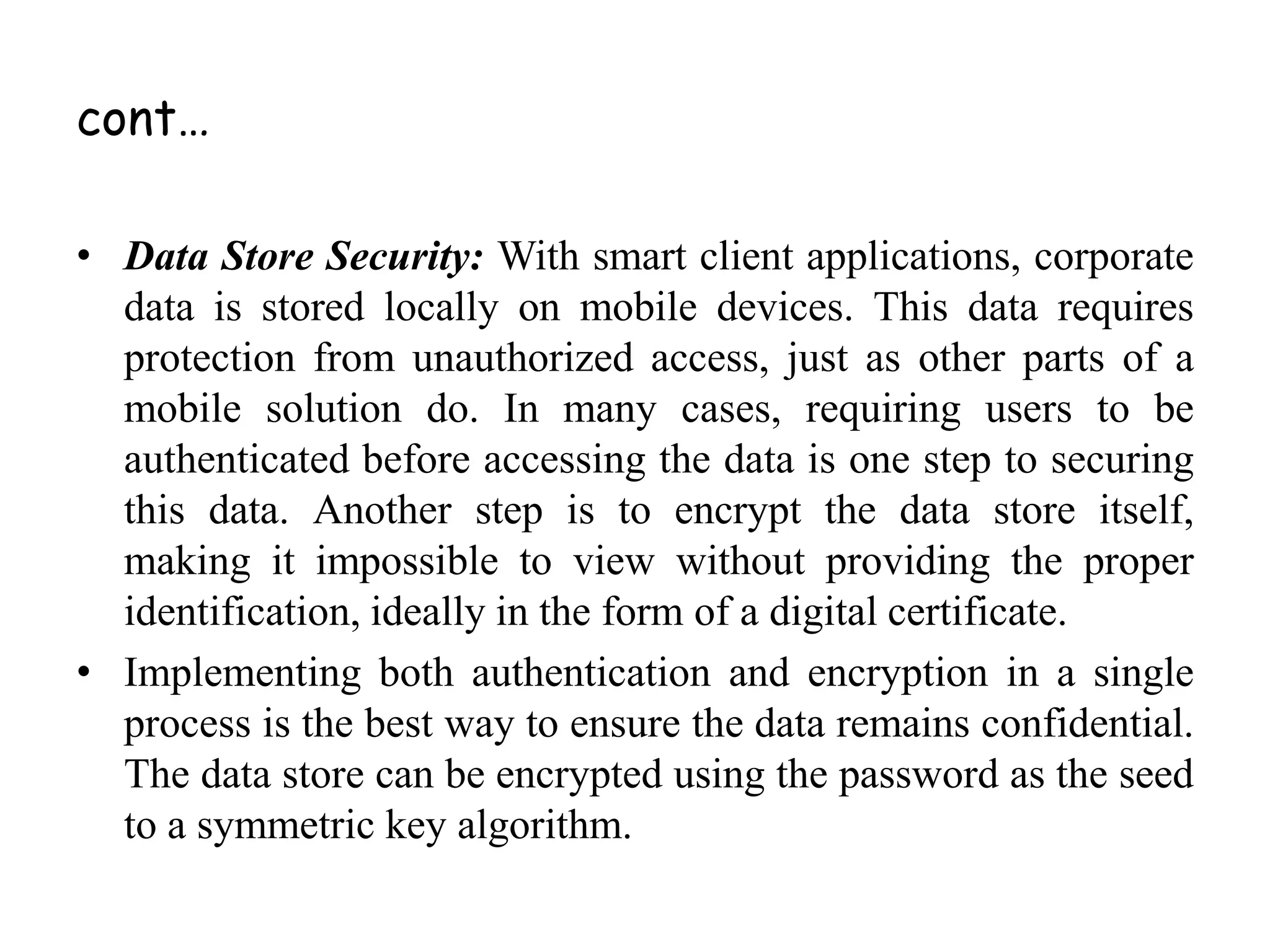 cont…
• Data Store Security: With smart client applications, corporate
data is stored locally on mobile devices. This data requires
protection from unauthorized access, just as other parts of a
mobile solution do. In many cases, requiring users to be
authenticated before accessing the data is one step to securing
this data. Another step is to encrypt the data store itself,
making it impossible to view without providing the proper
identification, ideally in the form of a digital certificate.
• Implementing both authentication and encryption in a single
process is the best way to ensure the data remains confidential.
The data store can be encrypted using the password as the seed
to a symmetric key algorithm.
 