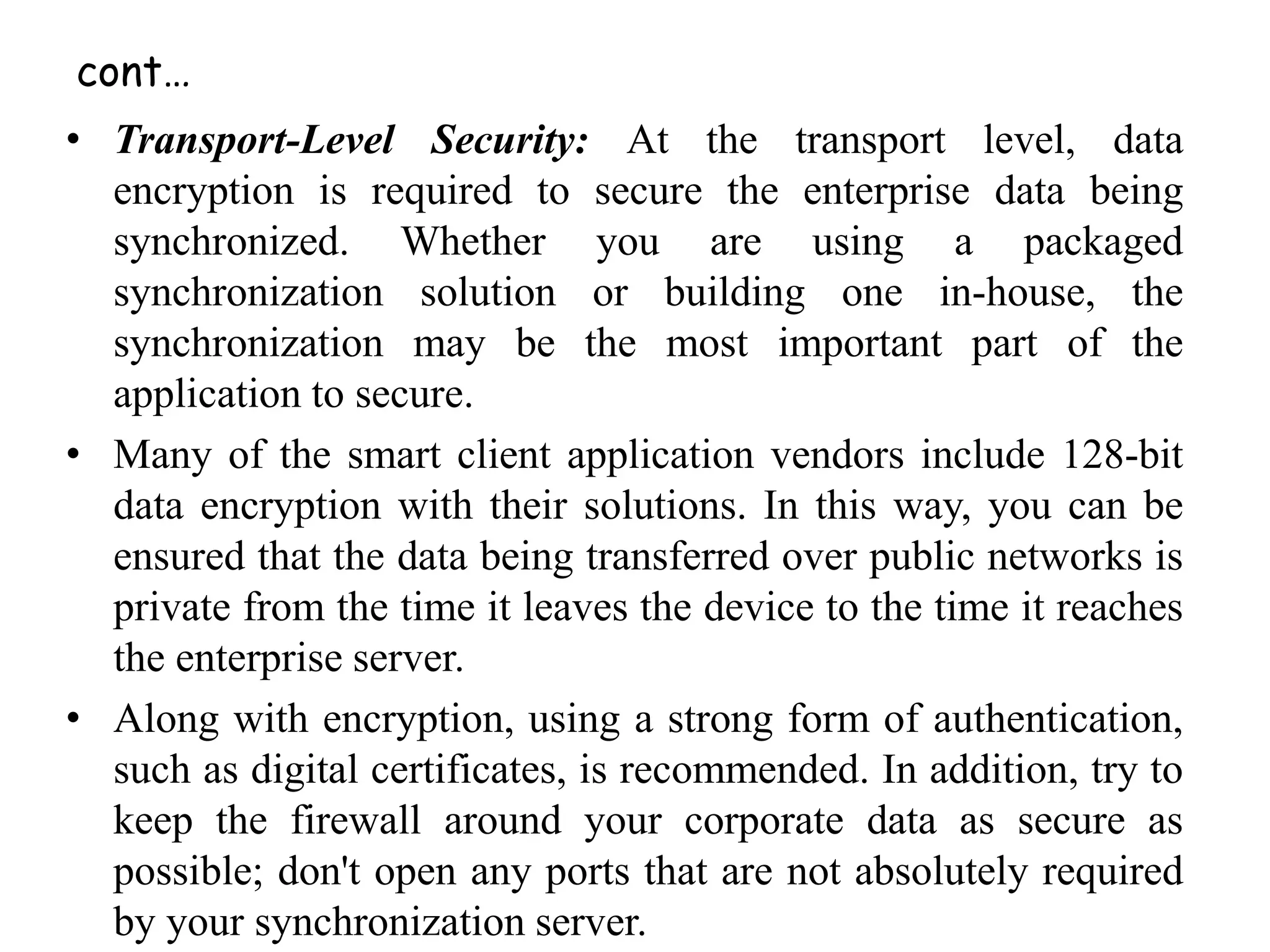 cont…
• Transport-Level Security: At the transport level, data
encryption is required to secure the enterprise data being
synchronized. Whether you are using a packaged
synchronization solution or building one in-house, the
synchronization may be the most important part of the
application to secure.
• Many of the smart client application vendors include 128-bit
data encryption with their solutions. In this way, you can be
ensured that the data being transferred over public networks is
private from the time it leaves the device to the time it reaches
the enterprise server.
• Along with encryption, using a strong form of authentication,
such as digital certificates, is recommended. In addition, try to
keep the firewall around your corporate data as secure as
possible; don't open any ports that are not absolutely required
by your synchronization server.
 