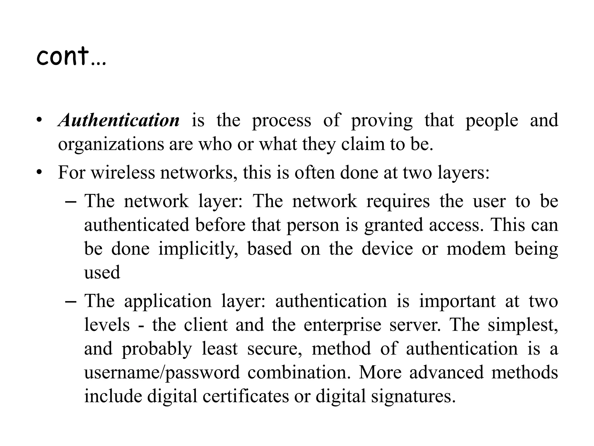 cont…
• Authentication is the process of proving that people and
organizations are who or what they claim to be.
• For wireless networks, this is often done at two layers:
– The network layer: The network requires the user to be
authenticated before that person is granted access. This can
be done implicitly, based on the device or modem being
used
– The application layer: authentication is important at two
levels - the client and the enterprise server. The simplest,
and probably least secure, method of authentication is a
username/password combination. More advanced methods
include digital certificates or digital signatures.
 