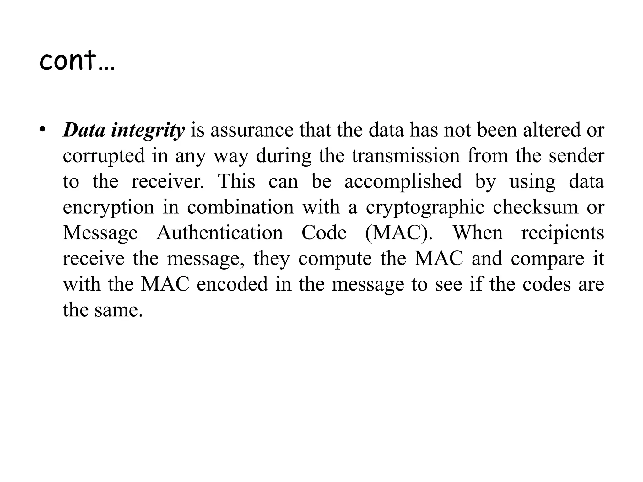 cont…
• Data integrity is assurance that the data has not been altered or
corrupted in any way during the transmission from the sender
to the receiver. This can be accomplished by using data
encryption in combination with a cryptographic checksum or
Message Authentication Code (MAC). When recipients
receive the message, they compute the MAC and compare it
with the MAC encoded in the message to see if the codes are
the same.
 