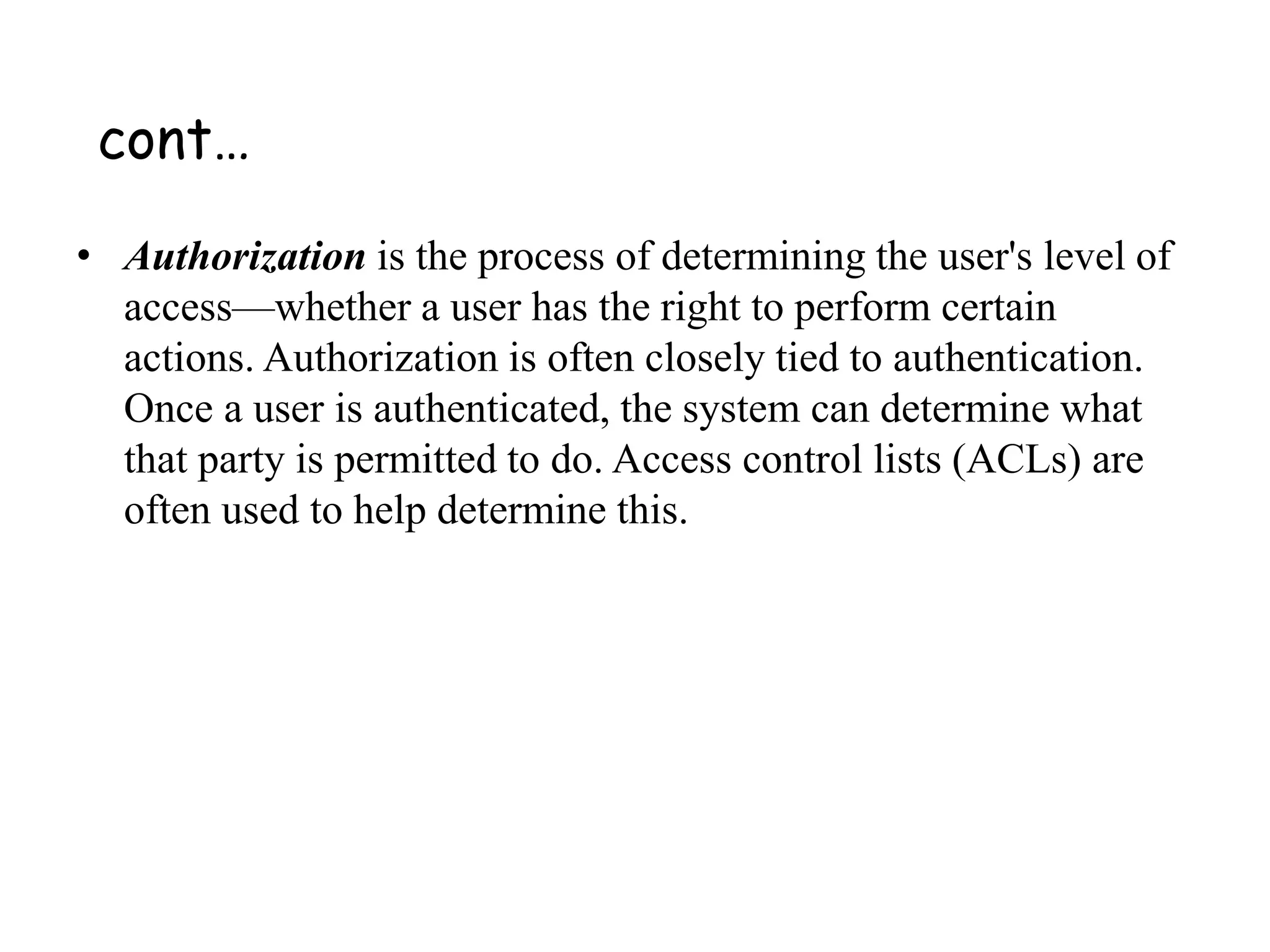 • Authorization is the process of determining the user's level of
access—whether a user has the right to perform certain
actions. Authorization is often closely tied to authentication.
Once a user is authenticated, the system can determine what
that party is permitted to do. Access control lists (ACLs) are
often used to help determine this.
cont…
 