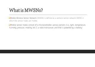 What is MWSNs?
❑Mobile Wireless Sensor Network (MWSN) is defined as a wireless sensor network (WSN) in
which the sensor no...