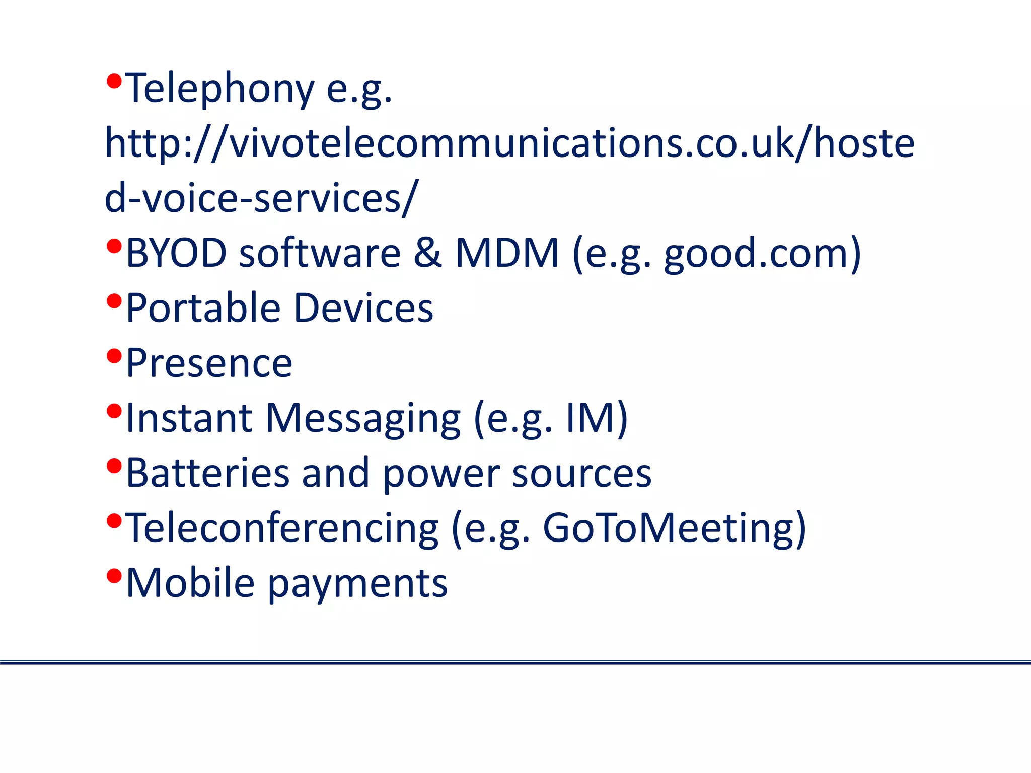•Telephony e.g.
http://vivotelecommunications.co.uk/hoste
d-voice-services/
•BYOD software & MDM (e.g. good.com)
•Portable Devices
•Presence
•Instant Messaging (e.g. IM)
•Batteries and power sources
•Teleconferencing (e.g. GoToMeeting)
•Mobile payments
 