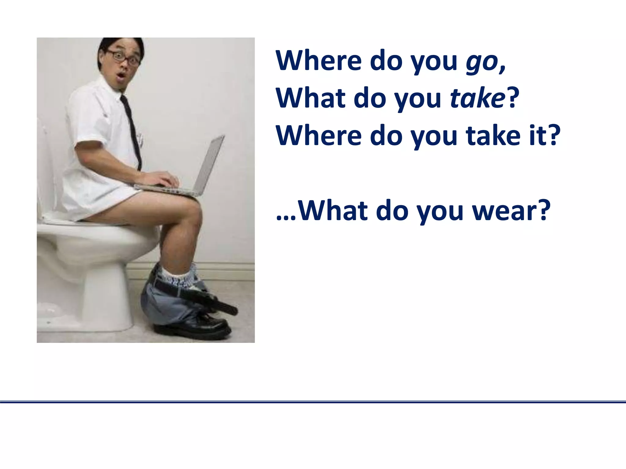 Where do you go,
What do you take?
Where do you take it?
…What do you wear?
 