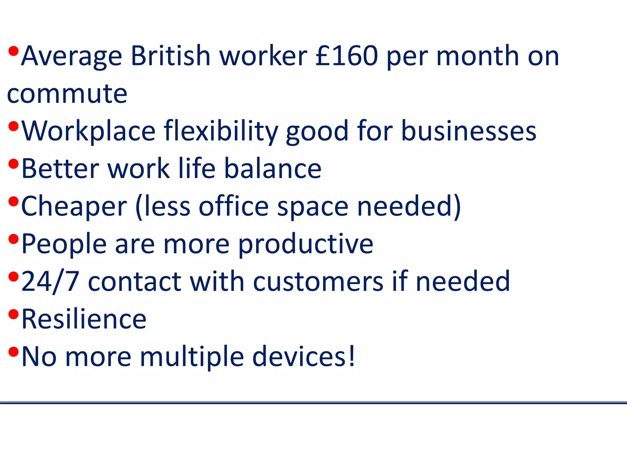 •Average British worker £160 per month on
commute
•Workplace flexibility good for businesses
•Better work life balance
•Cheaper (less office space needed)
•People are more productive
•24/7 contact with customers if needed
•Resilience
•No more multiple devices!
 