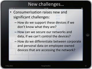 New challenges…
      • Consumerisation raises new and
        significant challenges:
             – How do we support these devices if we
               don’t know what they are?
             – How can we secure our networks and
               data, if we can’t control the devices?
             – How do we differentiate between corporate
               and personal data on employee-owned
               devices that are accessing the network?



9 May 2012                    Parag Deodhar                10
 