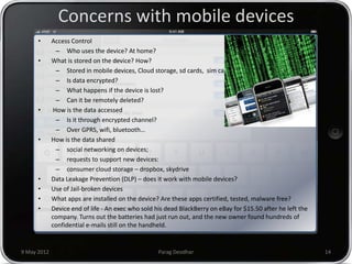 Concerns with mobile devices
      •      Access Control
               – Who uses the device? At home?
      •      What is stored on the device? How?
               – Stored in mobile devices, Cloud storage, sd cards, sim cards
               – Is data encrypted?
               – What happens if the device is lost?
               – Can it be remotely deleted?
      •       How is the data accessed
               – Is it through encrypted channel?
               – Over GPRS, wifi, bluetooth…
      •      How is the data shared
               – social networking on devices;
               – requests to support new devices:
               – consumer cloud storage – dropbox, skydrive
      •      Data Leakage Prevention (DLP) – does it work with mobile devices?
      •      Use of Jail-broken devices
      •      What apps are installed on the device? Are these apps certified, tested, malware free?
      •      Device end of life - An exec who sold his dead BlackBerry on eBay for $15.50 after he left the
             company. Turns out the batteries had just run out, and the new owner found hundreds of
             confidential e-mails still on the handheld.


9 May 2012                                          Parag Deodhar                                             14
 