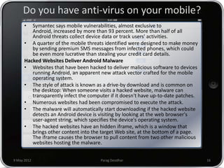 Do you have anti-virus on your mobile?
      •  Symantec says mobile vulnerabilities, almost exclusive to
         Android, increased by more than 93 percent. More than half of all
         Android threats collect device data or track users' activities.
      • A quarter of the mobile threats identified were designed to make money
         by sending premium SMS messages from infected phones, which could
         be even more lucrative than stealing your credit card details.
      Hacked Websites Deliver Android Malware
      • Websites that have been hacked to deliver malicious software to devices
         running Android, an apparent new attack vector crafted for the mobile
         operating system.
      • The style of attack is known as a drive-by download and is common on
         the desktop: When someone visits a hacked website, malware can
         transparently infect the computer if it doesn't have up-to-date patches.
      • Numerous websites had been compromised to execute the attack.
      • The malware will automatically start downloading if the hacked website
         detects an Android device is visiting by looking at the web browser's
         user-agent string, which specifies the device's operating system.
      • The hacked websites have an hidden iframe, which is a window that
         brings other content into the target Web site, at the bottom of a page.
         The iframe causes the browser to pull content from two other malicious
         websites hosting the malware.


9 May 2012                             Parag Deodhar                                16
 