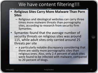 We have content filtering!!!
      • Religious Sites Carry More Malware Than Porn
        Sites
             – Religious and ideological websites can carry three
               times more malware threats than pornography
               sites, according to research from security firm
               Symantec.
      • Symantec found that the average number of
        security threats on religious sites was around
        115, while adult sites only carried around 25
        threats per site
             – a particularly notable discrepancy considering that
               there are vastly more pornographic sites than
               religious ones. Also, only 2.4 percent of adult sites
               were found to be infected with malware, compared
               to 20 percent of blogs.

9 May 2012                         Parag Deodhar                       17
 