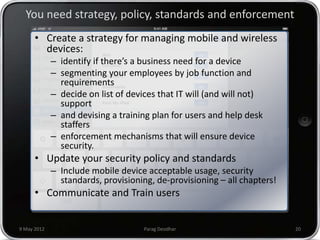 You need strategy, policy, standards and enforcement
      • Create a strategy for managing mobile and wireless
        devices:
             – identify if there’s a business need for a device
             – segmenting your employees by job function and
               requirements
             – decide on list of devices that IT will (and will not)
               support
             – and devising a training plan for users and help desk
               staffers
             – enforcement mechanisms that will ensure device
               security.
      • Update your security policy and standards
             – Include mobile device acceptable usage, security
               standards, provisioning, de-provisioning – all chapters!
      • Communicate and Train users


9 May 2012                           Parag Deodhar                        20
 