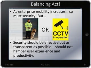 Balancing Act!
      • As enterprise mobility increases… so
        must security! But…


                         OR

      • Security should be effective but as
        transparent as possible – should not
        hamper user experience and
        productivity.

9 May 2012              Parag Deodhar          22
 
