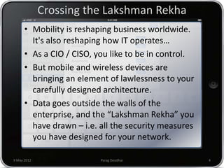 Crossing the Lakshman Rekha
      • Mobility is reshaping business worldwide.
        It's also reshaping how IT operates…
      • As a CIO / CISO, you like to be in control.
      • But mobile and wireless devices are
        bringing an element of lawlessness to your
        carefully designed architecture.
      • Data goes outside the walls of the
        enterprise, and the “Lakshman Rekha” you
        have drawn – i.e. all the security measures
        you have designed for your network.

9 May 2012                Parag Deodhar               4
 