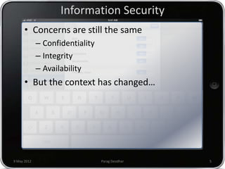 Information Security
      • Concerns are still the same
             – Confidentiality
             – Integrity
             – Availability
      • But the context has changed…




9 May 2012                       Parag Deodhar   5
 