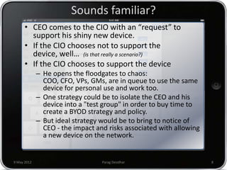 Sounds familiar?
      • CEO comes to the CIO with an “request” to
        support his shiny new device.
      • If the CIO chooses not to support the
        device, well… (is that really a scenario?)
      • If the CIO chooses to support the device
             – He opens the floodgates to chaos:
               COO, CFO, VPs, GMs, are in queue to use the same
               device for personal use and work too.
             – One strategy could be to isolate the CEO and his
               device into a "test group" in order to buy time to
               create a BYOD strategy and policy.
             – But ideal strategy would be to bring to notice of
               CEO - the impact and risks associated with allowing
               a new device on the network.


9 May 2012                        Parag Deodhar                      8
 