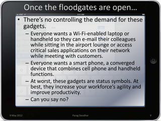 Once the floodgates are open…
      • There’s no controlling the demand for these
        gadgets.
             – Everyone wants a Wi-Fi-enabled laptop or
               handheld so they can e-mail their colleagues
               while sitting in the airport lounge or access
               critical sales applications on their network
               while meeting with customers.
             – Everyone wants a smart phone, a converged
               device that combines cell phone and handheld
               functions.
             – At worst, these gadgets are status symbols. At
               best, they increase your workforce’s agility and
               improve productivity.
             – Can you say no?

9 May 2012                       Parag Deodhar                    9
 