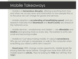 Mobile Takeaways
◼Mobile is a tremendous disruptor, altering everything from how
and when we access news and information to how people find us
to the price we can charge for goods and services.

◼Mobile adoption is accelerating at breathtaking speed, and our
research indicates that Steamboat and Routt County are ahead of
the national curve.

◼Mobile devices – smartphones and tablets — are affordable and
intuitive and growing more so every day. The barriers to entry are
small and becoming smaller.

◼Mobile isn’t just about being mobile. It’s about convenience.
Why go out and get a newspaper or walk to the computer when
everything you need is within arm’s reach?

◼Good news: With change comes opportunity. Mobile levels the
playing field like never before. Google says more than 50% of all
mobile search is LOCAL. They’re looking for YOU. But will they find
YOU?
 