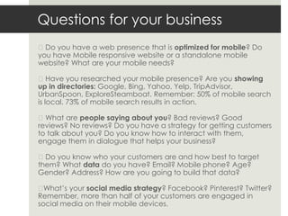 Questions for your business
◼Do you have a web presence that is optimized for mobile? Do
you have Mobile responsive website or a standalone mobile
website? What are your mobile needs?

◼Have you researched your mobile presence? Are you showing
up in directories: Google, Bing, Yahoo, Yelp, TripAdvisor,
UrbanSpoon, ExploreSteamboat. Remember: 50% of mobile search
is local. 73% of mobile search results in action.

◼What are people saying about you? Bad reviews? Good
reviews? No reviews? Do you have a strategy for getting customers
to talk about you? Do you know how to interact with them,
engage them in dialogue that helps your business?

◼Do you know who your customers are and how best to target
them? What data do you have? Email? Mobile phone? Age?
Gender? Address? How are you going to build that data?

◼ What’s your social media strategy? Facebook? Pinterest? Twitter?
Remember, more than half of your customers are engaged in
social media on their mobile devices.
 
